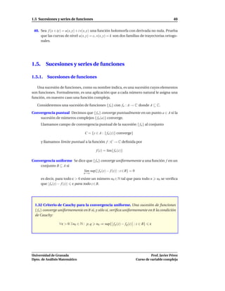 1.5 Sucesiones y series de funciones                                                             40


 40. Sea f (x + iy) = u(x, y) + i v(x, y) una función holomorfa con derivada no nula. Prueba
     que las curvas de nivel u(x, y) = c, v(x, y) = k son dos familias de trayectorias ortogo-
     nales.




1.5.      Sucesiones y series de funciones

1.5.1. Sucesiones de funciones

   Una sucesión de funciones, como su nombre indica, es una sucesión cuyos elementos
son funciones. Formalmente, es una aplicación que a cada número natural le asigna una
función, en nuestro caso una función compleja.

   Consideremos una sucesión de funciones { fn } con fn : A → C donde A ⊆ C.

Convergencia puntual Decimos que { fn } converge puntualmente en un punto a ∈ A si la
    sucesión de números complejos { fn (a)} converge.
       Llamamos campo de convergencia puntual de la sucesión { fn } al conjunto

                                    C = {z ∈ A : { fn (z)} converge}

       y llamamos límite puntual a la función f : C → C deﬁnida por

                                            f (z) = l´m{ fn (z)}
                                                     ı

Convergencia uniforme Se dice que { fn } converge uniformemente a una función f en un
    conjunto B ⊆ A si
                            l´m sup{| fn (z) − f (z)| : z ∈ B} = 0
                             ı
                                   n→∞

       es decir, para todo ε > 0 existe un número n0 ∈ N tal que para todo n          n0 se veriﬁca
       que | fn (z) − f (z)| ε para todo z ∈ B.




  1.32 Criterio de Cauchy para la convergencia uniforme. Una sucesión de funciones
  { fn } converge uniformemente en B si, y sólo si, veriﬁca uniformemente en B la condición
  de Cauchy:

                  ∀ ε > 0 ∃ n0 ∈ N : p, q   n0 ⇒ sup{ f p (z) − fq (z) : z ∈ B}   ε




Universidad de Granada                                                            Prof. Javier Pérez
Dpto. de Análisis Matemático                                            Curso de variable compleja
 