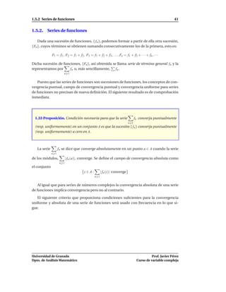 1.5.2 Series de funciones                                                                                  41


1.5.2. Series de funciones

    Dada una sucesión de funciones, { fn }, podemos formar a partir de ella otra sucesión,
{Fn }, cuyos términos se obtienen sumando consecutivamente los de la primera, esto es:

              F1 = f1 , F2 = f1 + f2 , F3 = f1 + f2 + f3 , . . . , Fn = f1 + f2 + · · · + fn , · · ·

Dicha sucesión de funciones, {Fn }, así obtenida se llama serie de término general fn y la
representamos por     fn o, más sencillamente,     fn .
                       n 1


    Puesto que las series de funciones son sucesiones de funciones, los conceptos de con-
vergencia puntual, campo de convergencia puntual y convergencia uniforme para series
de funciones no precisan de nueva deﬁnición. El siguiente resultado es de comprobación
inmediata.




  1.33 Proposición. Condición necesaria para que la serie                        fn converja puntualmente
                                                                           n 1
  (resp. uniformemente) en un conjunto A es que la sucesión { fn } converja puntualmente
  (resp. uniformemente) a cero en A.



   La serie         fn se dice que converge absolutamente en un punto a ∈ A cuando la serie
              n 1
de los módulos,            | fn (a)|, converge. Se deﬁne el campo de convergencia absoluta como
                     n 1
el conjunto
                                       z∈A:           | fn (z)| converge
                                                n 1


    Al igual que para series de números complejos la convergencia absoluta de una serie
de funciones implica convergencia pero no al contrario.

   El siguiente criterio que proporciona condiciones suﬁcientes para la convergencia
uniforme y absoluta de una serie de funciones será usado con frecuencia en lo que si-
gue.




Universidad de Granada                                                                      Prof. Javier Pérez
Dpto. de Análisis Matemático                                                      Curso de variable compleja
 