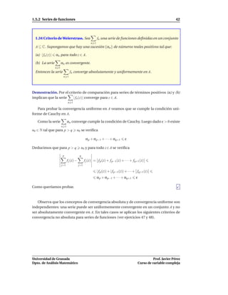 1.5.2 Series de funciones                                                                                               42




  1.34 Criterio de Weierstrass. Sea                       fn una serie de funciones deﬁnidas en un conjunto
                                                    n 1
  A ⊆ C. Supongamos que hay una sucesión {αn } de números reales positivos tal que:

 (a) | fn (z)|   αn para todo z ∈ A.

 (b) La serie          αn es convergente.
                 n 1
  Entonces la serie            fn converge absolutamente y uniformemente en A.
                        n 1




Demostración. Por el criterio de comparación para series de términos positivos (a) y (b)
implican que la serie   | fn (z)| converge para z ∈ A.
                             n 1

   Para probar la convergencia uniforme en A veamos que se cumple la condición uni-
forme de Cauchy en A.

   Como la serie             αn converge cumple la condición de Cauchy. Luego dado ε > 0 existe
                       n 1
n0 ∈ N tal que para p > q            n0 se veriﬁca

                                                α p + α p−1 + · · · + αq+1        ε

Deducimos que para p > q                  n0 y para todo z ∈ A se veriﬁca

                        p                q
                             f j (z) −         f j (z) = f p (z) + f p−1 (z) + · · · + fq+1 (z)
                       j=1               j=1

                                                          | f p (z)| + | f p−1 (z)| + · · · + fq+1 (z)
                                                          α p + α p−1 + · · · + αq+1       ε

Como queríamos probar.



    Observa que los conceptos de convergencia absoluta y de convergencia uniforme son
independientes: una serie puede ser uniformemente convergente en un conjunto A y no
ser absolutamente convergente en A. En tales casos se aplican los siguientes criterios de
convergencia no absoluta para series de funciones (ver ejercicios 47 y 48).




Universidad de Granada                                                                                   Prof. Javier Pérez
Dpto. de Análisis Matemático                                                                   Curso de variable compleja
 