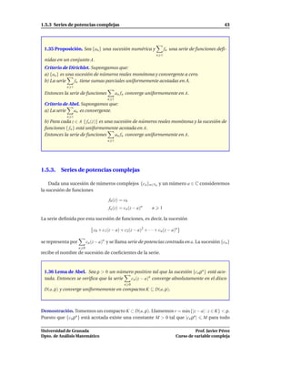 1.5.3 Series de potencias complejas                                                                    43




 1.35 Proposición. Sea {an } una sucesión numérica y                     fn una serie de funciones deﬁ-
                                                                   n 1
 nidas en un conjunto A.
 Criterio de Dirichlet. Supongamos que:
 a) {an } es una sucesión de números reales monótona y convergente a cero.
 b) La serie     fn tiene sumas parciales uniformemente acotadas en A.
            n 1
 Entonces la serie de funciones            an fn converge uniformemente en A.
                                     n 1
 Criterio de Abel. Supongamos que:
 a) La serie   an es convergente.
            n 1
 b) Para cada z ∈ A { fn (z)} es una sucesión de números reales monótona y la sucesión de
 funciones { fn } está uniformemente acotada en A.
 Entonces la serie de funciones       an fn converge uniformemente en A.
                                     n 1




1.5.3. Series de potencias complejas

    Dada una sucesión de números complejos {cn }n∈No y un número a ∈ C consideremos
la sucesión de funciones

                                      f0 (z) = c0
                                      fn (z) = cn (z − a)n     n    1

La serie deﬁnida por esta sucesión de funciones, es decir, la sucesión

                             c0 + c1 (z − a) + c2(z − a)2 + · · · + cn (z − a)n

se representa por         cn (z − a)n y se llama serie de potencias centrada en a. La sucesión {cn }
                    n 0
recibe el nombre de sucesión de coeﬁcientes de la serie.



 1.36 Lema de Abel. Sea ρ > 0 un número positivo tal que la sucesión {cn ρn } está aco-
 tada. Entonces se veriﬁca que la serie cn (z − a)n converge absolutamente en el disco
                                               n 0
 D(a, ρ) y converge uniformemente en compactos K ⊆ D(a, ρ).



Demostración. Tomemos un compacto K ⊂ D(a, ρ). Llamemos r = m´ x{|z − a| : z ∈ K} < ρ.
                                                                    a
Puesto que {cn ρn } está acotada existe una constante M > 0 tal que |cn ρn | M para todo

Universidad de Granada                                                                  Prof. Javier Pérez
Dpto. de Análisis Matemático                                                  Curso de variable compleja
 