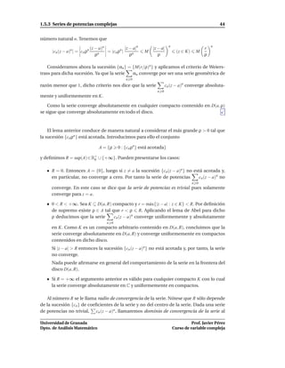 1.5.3 Series de potencias complejas                                                                     44


número natural n. Tenemos que
                                                                          n                         n
                             (z − a)n            |z − a|n       |z − a|                         r
     |cn (z − a)n| = cn ρn            = |cn ρn |            M                   (z ∈ K)    M
                                ρn                  ρn             ρ                            ρ

    Consideramos ahora la sucesión {αn } = {M(r/ρ)n } y aplicamos el criterio de Weiers-
trass para dicha sucesión. Ya que la serie αn converge por ser una serie geométrica de
                                                  n 0
razón menor que 1, dicho criterio nos dice que la serie                 cn (z − a)n converge absoluta-
                                                                  n 0
mente y uniformemente en K.

    Como la serie converge absolutamente en cualquier compacto contenido en D(a, ρ)
se sigue que converge absolutamente en todo el disco.



    El lema anterior conduce de manera natural a considerar el más grande ρ > 0 tal que
la sucesión {cn ρn } está acotada. Introducimos para ello el conjunto

                                  A = {ρ     0 : {cn ρn } está acotada}

y deﬁnimos R = sup(A) ∈ R+ ∪ {+∞}. Pueden presentarse los casos:
                         0


     R = 0. Entonces A = {0}, luego si z = a la sucesión {cn (z − a)n } no está acotada y,
     en particular, no converge a cero. Por tanto la serie de potencias       cn (z − a)n no
                                                                                          n 0
     converge. En este caso se dice que la serie de potencias es trivial pues solamente
     converge para z = a.

     0 < R < +∞. Sea K ⊆ D(a, R) compacto y r = m´ x{|z − a| : z ∈ K} < R. Por deﬁnición
                                                    a
     de supremo existe ρ ∈ A tal que r < ρ R. Aplicando el lema de Abel para dicho
     ρ deducimos que la serie     cn (z − a)n converge uniformemente y absolutamente
                                      n 0
     en K. Como K es un compacto arbitrario contenido en D(a, R), concluimos que la
     serie converge absolutamente en D(a, R) y converge uniformemente en compactos
     contenidos en dicho disco.
     Si |z − a| > R entonces la sucesión {cn (z − a)n} no está acotada y, por tanto, la serie
     no converge.
     Nada puede aﬁrmarse en general del comportamiento de la serie en la frontera del
     disco D(a, R).

     Si R = +∞ el argumento anterior es válido para cualquier compacto K con lo cual
     la serie converge absolutamente en C y uniformemente en compactos.

   Al número R se le llama radio de convergencia de la serie. Nótese que R sólo depende
de la sucesión {cn } de coeﬁcientes de la serie y no del centro de la serie. Dada una serie
de potencias no trivial, cn (z − a)n , llamaremos dominio de convergencia de la serie al

Universidad de Granada                                                                  Prof. Javier Pérez
Dpto. de Análisis Matemático                                                  Curso de variable compleja
 