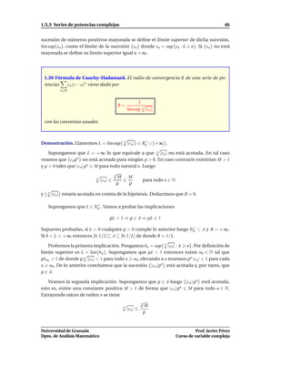 1.5.3 Series de potencias complejas                                                        46


sucesión de números positivos mayorada se deﬁne el límite superior de dicha sucesión,
l´m sup{xn }, como el límite de la sucesión {sn } donde sn = sup {xk : k n}. Si {xn } no está
 ı
mayorada se deﬁne su límite superior igual a +∞.




 1.39 Fórmula de Cauchy–Hadamard. El radio de convergencia R de una serie de po-
 tencias  cn (z − a)n viene dado por
         n 0


                                                1
                                     R=
                                          l´m sup n |cn |
                                           ı

 con los convenios usuales.



Demostración. Llamemos L = l´m sup{ n |cn |} ∈ R+ ∪ {+∞}.
                            ı                   0

    Supongamos que L = +∞ lo que equivale a que n |cn | no está acotada. En tal caso
veamos que {cn ρn } no está acotada para ningún ρ > 0. En caso contrario existirían M > 1
y ρ > 0 tales que |cn | ρn M para todo natural n. Luego
                                    √
                                    n
                                      M   M
                            n
                              |cn |               para todo n ∈ N
                                      ρ   ρ

y { n |cn |} estaría acotada en contra de la hipótesis. Deducimos que R = 0.

   Supongamos que L ∈ R+ . Vamos a probar las implicaciones
                       0

                                 ρL < 1 ⇒ ρ ∈ A ⇒ ρL        1

Supuesto probadas, si L = 0 cualquier ρ > 0 cumple lo anterior luego R0 ⊂ A y R = +∞.
                                                                      +

Si 0 < L < +∞ entonces [0, 1/L[⊆ A ⊆ [0, 1/L] de donde R = 1/L.

   Probemos la primera implicación. Pongamos bn = sup{ k |ck | : k n}. Por deﬁnición de
límite superior es L = l´m{bn }. Supongamos que ρL < 1 entonces existe n0 ∈ N tal que
                        ı
ρbn0 < 1 de donde ρ n |cn | < 1 para todo n n0 , elevando a n tenemos ρn |cn | < 1 para cada
n n0 . De lo anterior concluimos que la sucesión {|cn | ρn } está acotada y, por tanto, que
ρ ∈ A.

   Veamos la segunda implicación. Supongamos que ρ ∈ A luego {|cn | ρn } está acotada,
esto es, existe una constante positiva M > 1 de forma que |cn | ρn M para todo n ∈ N.
Extrayendo raíces de orden n se tiene
                                               √
                                               n
                                       n         M
                                         |cn |
                                                 ρ


Universidad de Granada                                                      Prof. Javier Pérez
Dpto. de Análisis Matemático                                      Curso de variable compleja
 