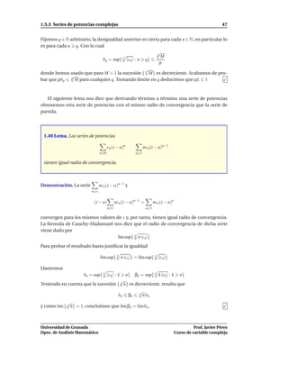1.5.3 Series de potencias complejas                                                                          47


Fijemos q ∈ N arbitrario, la desigualdad anterior es cierta para cada n ∈ N, en particular lo
es para cada n q. Con lo cual
                                                          √
                                                          q
                                        n                   M
                               bq = sup{ |cn | : n q}
                                                            ρ
                                                   √
donde hemos usado que para M > 1 la sucesión { n M} es decreciente. Acabamos de pro-
              √
bar que ρbq    q
                 M para cualquier q. Tomando límite en q deducimos que ρL 1



   El siguiente lema nos dice que derivando término a término una serie de potencias
obtenemos otra serie de potencias con el mismo radio de convergencia que la serie de
partida.




 1.40 Lema. Las series de potencias

                                     cn (z − a)n              ncn (z − a)n−1
                               n 0                      n 1

 tienen igual radio de convergencia.



Demostración. La serie         ncn (z − a)n−1 y
                         n 1


                          (z − a)          ncn (z − a)n−1 =          ncn (z − a)n
                                     n 1                       n 1

convergen para los mismos valores de z y, por tanto, tienen igual radio de convergencia.
La fórmula de Cauchy–Hadamard nos dice que el radio de convergencia de dicha serie
viene dado por
                                   l´m sup{ n n |cn |}
                                    ı
Para probar el resultado basta justiﬁcar la igualdad

                               l´m sup{ n n |cn |} = l´m sup{ n |cn |}
                                ı                     ı

Llamemos
                   bn = sup{ k |ck | : k n} βn = sup{ k k |ck | : k n}
                                        √
Teniendo en cuenta que la sucesión { n n} es decreciente, resulta que
                                                         √
                                             bn    βn    n
                                                           n bn
            √
y como l´m { n n} = 1, concluimos que l´m βn = l´m bn .
        ı                              ı        ı



Universidad de Granada                                                                        Prof. Javier Pérez
Dpto. de Análisis Matemático                                                        Curso de variable compleja
 