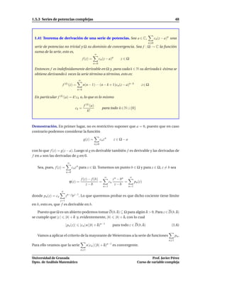 1.5.3 Series de potencias complejas                                                                                       48




 1.41 Teorema de derivación de una serie de potencias. Sea a ∈ C,                                          cn (z − a)n una
                                                                                                     n 0
 serie de potencias no trivial y Ω su dominio de convergencia. Sea f : Ω → C la función
 suma de la serie, esto es,
                                                       ∞
                                           f (z) =         cn (z − a)n        z∈Ω
                                                     n=0

 Entonces f es indeﬁnidamente derivable en Ω y, para cada k ∈ N su derivada k-ésima se
 obtiene derivando k veces la serie término a término, esto es:
                                     ∞
                     f (k) (z) =           n(n − 1) · · ·(n − k + 1)cn(z − a)n−k                 z∈Ω
                                     n=k

 En particular f (k) (a) = k! ck o, lo que es lo mismo

                                           f (k) (a)
                                  ck =                        para todo k ∈ N ∪ {0}
                                              k!



Demostración. En primer lugar, no es restrictivo suponer que a = 0, puesto que en caso
contrario podemos considerar la función

                                           g(z) =            cn z n      z ∈ Ω−a
                                                       n 0

con lo que f (z) = g(z − a). Luego si g es derivable también f es derivable y las derivadas de
f en a son las derivadas de g en 0.
                           ∞
   Sea, pues, f (z) =           cn z n para z ∈ Ω. Tomemos un punto b ∈ Ω y para z ∈ Ω, z = b sea
                          n=0
                                                                 ∞                    ∞
                                   f (z) − f (b)                         z n − bn
                            ϕ(z) =               =                    cn          =         pn (z)
                                       z−b                                 z−b
                                                                n=1                   n=1
                    n
donde pn (z) = cn         zn− j b j−1. Lo que queremos probar es que dicho cociente tiene límite
                    j=1
en b, esto es, que f es derivable en b.

    Puesto que Ω es un abierto podemos tomar D(b, δ) ⊆ Ω para algún δ > 0. Para z ∈ D(b, δ)
se cumple que |z | |b| + δ y, evidentemente, |b| |b| + δ, con lo cual

                          |pn (z)|    |cn | n(|b| + δ)n−1               para todo z ∈ D(b, δ)                         (1.6)

   Vamos a aplicar el criterio de la mayorante de Weierstrass a la serie de funciones                                     pn .
                                                                                                                    n 1
Para ello veamos que la serie                n |cn | (|b| + δ)n−1 es convergente.
                                       n 1


Universidad de Granada                                                                                  Prof. Javier Pérez
Dpto. de Análisis Matemático                                                                  Curso de variable compleja
 