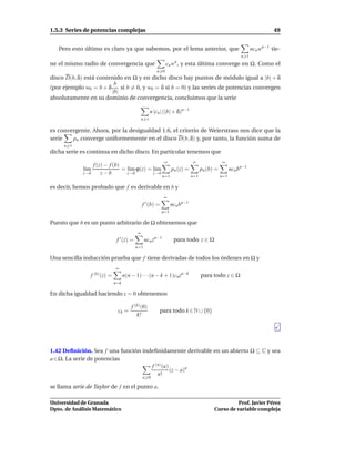 1.5.3 Series de potencias complejas                                                                                      49


   Pero esto último es claro ya que sabemos, por el lema anterior, que                                         ncn wn−1 tie-
                                                                                                         n 1
ne el mismo radio de convergencia que                         cn w , y esta última converge en Ω. Como el
                                                                   n

                                                        n 0
disco D(b, δ) está contenido en Ω y en dicho disco hay puntos de módulo igual a |b| + δ
                         b
(por ejemplo w0 = b + δ     si b = 0, y w0 = δ si b = 0) y las series de potencias convergen
                        |b|
absolutamente en su dominio de convergencia, concluimos que la serie

                                                     n |cn | (|b| + δ)n−1
                                               n 1

es convergente. Ahora, por la desigualdad 1.6, el criterio de Weierstrass nos dice que la
serie   pn converge uniformemente en el disco D(b, δ) y, por tanto, la función suma de
     n 1
dicha serie es continua en dicho disco. En particular tenemos que
                                                            ∞                ∞                ∞
                   f (z) − f (b)
             l´m
              ı                  = l´m ϕ(z) = l´m
                                    ı          ı                  pn (z) =         pn (b) =         ncn bn−1
             z→b       z−b         z→b        z→b
                                                            n=1              n=1              n=1

es decir, hemos probado que f es derivable en b y
                                                            ∞
                                               f ′ (b) =          ncn bn−1
                                                           n=1

Puesto que b es un punto arbitrario de Ω obtenemos que
                                           ∞
                               f ′ (z) =         ncn zn−1          para todo z ∈ Ω
                                           n=1

Una sencilla inducción prueba que f tiene derivadas de todos los órdenes en Ω y
                              ∞
                f (k) (z) =         n(n − 1) · · ·(n − k + 1)cnzn−k                para todo z ∈ Ω
                              n=k

En dicha igualdad haciendo z = 0 obtenemos

                                        f (k) (0)
                               ck =                       para todo k ∈ N ∪ {0}
                                           k!




1.42 Deﬁnición. Sea f una función indeﬁnidamente derivable en un abierto Ω ⊆ C y sea
a ∈ Ω. La serie de potencias
                                     f (n) (a)
                                               (z − a)n
                                        n!
                                               n 0

se llama serie de Taylor de f en el punto a.

Universidad de Granada                                                                             Prof. Javier Pérez
Dpto. de Análisis Matemático                                                             Curso de variable compleja
 