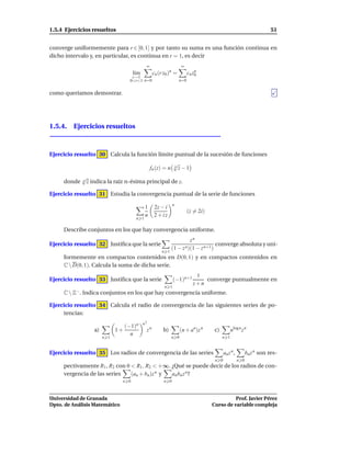 1.5.4 Ejercicios resueltos                                                                                              51


converge uniformemente para r ∈ [0, 1] y por tanto su suma es una función continua en
dicho intervalo y, en particular, es continua en r = 1, es decir
                                              ∞                      ∞
                                       l´m
                                        ı          cn (r z0 )n =         cn zn
                                                                             0
                                       r→1
                                      0<r<1 n=0                    n=0


como queríamos demostrar.




1.5.4. Ejercicios resueltos



Ejercicio resuelto 30 Calcula la función límite puntual de la sucesión de funciones
                                                               √
                                                               n
                                                  fn (z) = n     z−1
             √
     donde   n   z indica la raíz n-ésima principal de z.

Ejercicio resuelto 31 Estudia la convergencia puntual de la serie de funciones
                                                               n
                                              1    2z − i
                                                                         (z = 2i)
                                              n    2 + iz
                                        n 1

     Describe conjuntos en los que hay convergencia uniforme.
                                                                        zn
Ejercicio resuelto 32 Justiﬁca que la serie                                         converge absoluta y uni-
                                                               (1 − z n)(1 − z n+1)
                                                        n 1
     formemente en compactos contenidos en D(0, 1) y en compactos contenidos en
     C  D(0, 1). Calcula la suma de dicha serie.
                                                                             1
Ejercicio resuelto 33 Justiﬁca que la serie                    (−1)n+1          converge puntualmente en
                                                                            z+n
                                                         n 1
     C  Z−. Indica conjuntos en los que hay convergencia uniforme.

Ejercicio resuelto 34 Calcula el radio de convergencia de las siguientes series de po-
     tencias:
                                             n2
                                    (−1)n
                    a)         1+             zn        b)           (n + an)z n     c)         nlog n z n
                                      n
                         n 1                                   n 0                        n 1


Ejercicio resuelto 35 Los radios de convergencia de las series                             an z n ,         bn z n son res-
                                                                                     n 0              n 0
     pectivamente R1 , R2 con 0 < R1 , R2 < +∞. ¿Qué se puede decir de los radios de con-
     vergencia de las series    (an + bn )z n y an bn z n ?
                                n 0                      n 0



Universidad de Granada                                                                        Prof. Javier Pérez
Dpto. de Análisis Matemático                                                        Curso de variable compleja
 