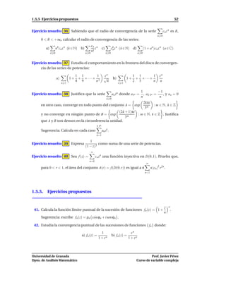 1.5.5 Ejercicios propuestos                                                                                                           52


Ejercicio resuelto 36 Sabiendo que el radio de convergencia de la serie                                                   cn z n es R,
                                                                                                                   n 0
     0 < R < +∞, calcular el radio de convergencia de las series:
                                                  cn n
        a)         nk cn z n (k ∈ N)   b)            z        c)         ck z n (k ∈ N)
                                                                          n               d)          (1 + an)cn z n (a ∈ C)
                                                  n!
             n 0                            n 0                    n 0                          n 0


Ejercicio resuelto 37 Estudia el comportamiento en la frontera del disco de convergen-
     cia de las series de potencias:

                                   1 1       1                  zn                        1 1       1                zn
                   a)         1+    + + ···+ 2                  √         b)         1+    + + ···+
                                   4 9      n                    n                        2 3       n                n
                        n 1                                                    n 1


                                                                                                  1           −1
Ejercicio resuelto 38 Justiﬁca que la serie                              an zn donde a3n =          , a2·3n =    , y an = 0
                                                                                                  n            n
                                                                   n 0
                                                                                                      2kπi
     en otro caso, converge en todo punto del conjunto A = exp                                                  : m ∈ N, k ∈ Z
                                                                                                       3m
                                                    (2k + 1)πi
     y no converge en ningún punto de B = exp                                                   : m ∈ N, k ∈ Z . Justiﬁca
                                                        3m
     que A y B son densos en la circunferencia unidad.
                                                       2·3n
     Sugerencia: Calcula en cada caso                         ak zk .
                                                       k=1

                                               1
Ejercicio resuelto 39 Expresa                        como suma de una serie de potencias.
                                            (1 − z)3
                                                  ∞
Ejercicio resuelto 40 Sea f (z) =                     cn zn una función inyectiva en D(0, 1). Prueba que,
                                              n=0
                                                                                                        ∞
     para 0 < r < 1, el área del conjunto A(r) = f (D(0, r)) es igual a π                                    n |cn |2 r2n .
                                                                                                       n=1




1.5.5. Ejercicios propuestos


                                                                                                                          z   n
 41. Calcula la función límite puntual de la sucesión de funciones fn (z) = 1 +                                                   .
                                                                                                                          n
     Sugerencia: escribe fn (z) = ρn cos ϕn + i sen ϕn .

 42. Estudia la convergencia puntual de las sucesiones de funciones { fn } donde:

                                                           1                             zn
                                       a) fn (z) =                       b) fn (z) =
                                                         1 + zn                        1 + zn




Universidad de Granada                                                                                Prof. Javier Pérez
Dpto. de Análisis Matemático                                                                Curso de variable compleja
 