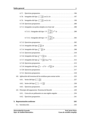 Índice general                                                                                         V


        4.7.7. Ejercicios propuestos . . . . . . . . . . . . . . . . . . . . . . . . . . . . 196
                                      +∞ P(x)
        4.7.8. Integrales del tipo    −∞ Q(x)     sen(λx) dx . . . . . . . . . . . . . . . . . . . 197
                                      +∞ P(x)
        4.7.9. Integrales del tipo    −∞ Q(x)     cos(λx) dx . . . . . . . . . . . . . . . . . . . 199

        4.7.10. Ejercicios propuestos . . . . . . . . . . . . . . . . . . . . . . . . . . . . 200

        4.7.11. Integrales con polos simples en el eje real . . . . . . . . . . . . . . . . 200
                                                        +∞
                                                             P(x) i λx
                 4.7.11.1. Integrales del tipo V.P.               e dx . . . . . . . . . . . . . 200
                                                       −∞
                                                             Q(x)
                                                        +∞
                                                             P(x)
                 4.7.11.2. Integrales del tipo V.P.               dx . . . . . . . . . . . . . . . . 202
                                                       −∞
                                                             Q(x)

        4.7.12. Ejercicios propuestos . . . . . . . . . . . . . . . . . . . . . . . . . . . . 202
                                       b P(x)
        4.7.13. Integrales del tipo   a Q(x)    dx . . . . . . . . . . . . . . . . . . . . . . . . 203
                                       +∞ P(x)
        4.7.14. Integrales del tipo   a   Q(x)
                                                 dx . . . . . . . . . . . . . . . . . . . . . . . 208

        4.7.15. Ejercicios propuestos . . . . . . . . . . . . . . . . . . . . . . . . . . . . 210
                                       +∞ λ P(x)
        4.7.16. Integrales del tipo   0 x Q(x)      dx . . . . . . . . . . . . . . . . . . . . . . 211
                                       +∞ λ P(x)
        4.7.17. Integrales del tipo                   m
                                      0 x Q(x) (log x) dx         . . . . . . . . . . . . . . . . . . 212

        4.7.18. Ejercicios propuestos . . . . . . . . . . . . . . . . . . . . . . . . . . . . 213

        4.7.19. Integrales del tipo
                                       b       α       β P(x)    dx . . . . . . . . . . . . . . . . 214
                                      a (x − a) (b − x) Q(x)

        4.7.20. Ejercicios propuestos . . . . . . . . . . . . . . . . . . . . . . . . . . . . 217

        4.7.21. Ejercicios propuestos . . . . . . . . . . . . . . . . . . . . . . . . . . . . 218

   4.8. Aplicación del teorema de los residuos para sumar series . . . . . . . . . . . 223
                                   +∞ P(n)
        4.8.1. Series del tipo     −∞ Q(n)      . . . . . . . . . . . . . . . . . . . . . . . . . . 227
                                   +∞     n P(n)
        4.8.2. Series del tipo     −∞ (−1) Q(n)       . . . . . . . . . . . . . . . . . . . . . . . 228

        4.8.3. Ejercicios propuestos . . . . . . . . . . . . . . . . . . . . . . . . . . . . 229

   4.9. Principio del argumento. Teorema de Rouché . . . . . . . . . . . . . . . . . . 229

        4.9.1. Ceros de un polinomio en una región angular . . . . . . . . . . . . . . 234

        4.9.2. Ejercicios propuestos . . . . . . . . . . . . . . . . . . . . . . . . . . . . 241


5. Representación conforme                                                                          245

   5.1. Introducción . . . . . . . . . . . . . . . . . . . . . . . . . . . . . . . . . . . . . 245


Universidad de Granada                                                               Prof. Javier Pérez
Dpto. de Análisis Matemático                                               Curso de variable compleja
 