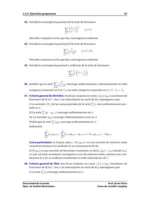 1.5.5 Ejercicios propuestos                                                                                 53


 43. Estudia la convergencia puntual de la serie de funciones
                                                               n
                                                      z+i
                                                                       (z = i)
                                                      z−i
                                              n 1

     Describe conjuntos en los que hay convergencia uniforme.

 44. Estudia la convergencia puntual de la serie de funciones

                                                       1
                                                                   (z ∈ C  N)
                                                   (z − n)2
                                             n 1

     Describe conjuntos en los que hay convergencia uniforme.

 45. Estudia la convergencia puntual y uniforme de la serie de funciones

                                                          1           1
                                                               zn +
                                                          n2          zn
                                                    n 1


                                      zn
 46. Justiﬁca que la serie                   converge uniformemente y absolutamente en todo
                                    1 + z 2n
                              n 0
     compacto contenido en D(0, 1) y en todo compacto contenido en {z ∈ C : |z | > 1}.

 47. Criterio general de Dirichlet. Sea Ω un conjunto no vacío, { fn } y {gn } sucesiones de
     funciones de Ω en C. Sea A un subconjunto no vacío de Ω y supongamos que:
     i) La sucesión {Fn } de las sumas parciales de la serie                     fn está uniformemente aco-
     tada en A.
     ii) La serie   |gn − gn+1| converge uniformemente en A.
     iii) La sucesión {gn } converge uniformemente a cero en A.
     Probar que la serie        fn gn converge uniformemente en A.
     Indicación:
                     p                   p
                          fn+k gn+k =         Fn+k (gn+k − gn+k+1) + Fn+pgn+p+1 − Fn gn+1
                    k=1                 k=1

     Casos particulares. a) Si para cada x ∈ Ω {gn (x)} es una sucesión de números reales
     monótona entonces la condición ii) es consecuencia de iii).
     b) Si {gn } es una sucesión de funciones constantes, es decir, {gn} = {an } donde {an }
     es una sucesión monótona convergente a cero de números reales, entonces las con-
     diciones ii) y iii) se veriﬁcan trivialmente en todo subconjunto de C.

 48. Criterio general de Abel. Sea Ω un conjunto no vacío, { fn } y {gn } sucesiones de
     funciones de Ω en C. Sea A un subconjunto no vacío de Ω y supongamos que:
     i) La serie    fn converge uniformemente en A.



Universidad de Granada                                                                       Prof. Javier Pérez
Dpto. de Análisis Matemático                                                       Curso de variable compleja
 