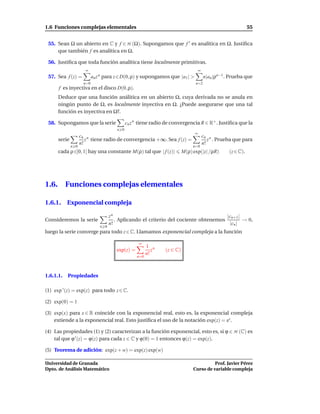 1.6 Funciones complejas elementales                                                                             55


 55. Sean Ω un abierto en C y f ∈ H (Ω). Supongamos que f ′ es analítica en Ω. Justiﬁca
     que también f es analítica en Ω.

 56. Justiﬁca que toda función analítica tiene localmente primitivas.
                       ∞                                                             ∞
 57. Sea f (z) =            an z n para z∈D(0, ρ) y supongamos que |a1 | >               n|an |ρn−1 . Prueba que
                      n=0                                                        n=2
       f es inyectiva en el disco D(0, ρ).
       Deduce que una función análitica en un abierto Ω, cuya derivada no se anula en
       ningún punto de Ω, es localmente inyectiva en Ω. ¿Puede asegurarse que una tal
       función es inyectiva en Ω?.

 58. Supongamos que la serie                   cn z n tiene radio de convergencia R ∈ R+ . Justiﬁca que la
                                         n 0
                                                                                 ∞
                     cn n                                                                cn n
       serie            z tiene radio de convergencia +∞. Sea f (z) =                       z . Prueba que para
                     n!                                                                  n!
               n 0                                                              n=0
       cada ρ ∈]0, 1[ hay una constante M(ρ) tal que | f (z)|              M(ρ) exp(|z| /ρR)         (z ∈ C).




1.6.       Funciones complejas elementales

1.6.1. Exponencial compleja

                                      zn                                                |cn+1 |
Consideremos la serie                    . Aplicando el criterio del cociente obtenemos         → 0,
                                      n!                                                 |cn |
                                n 0
luego la serie converge para todo z ∈ C. Llamamos exponencial compleja a la función

                                                     ∞
                                                          1 n
                                         exp(z) =            z   (z ∈ C)
                                                          n!
                                                    n=0




1.6.1.1.   Propiedades

(1) exp ′ (z) = exp(z) para todo z ∈ C.

(2) exp(0) = 1

(3) exp(x) para x ∈ R coincide con la exponencial real, esto es, la exponencial compleja
    extiende a la exponencial real. Esto justiﬁca el uso de la notación exp(z) = ez .

(4) Las propiedades (1) y (2) caracterizan a la función exponencial, esto es, si ϕ ∈ H (C) es
    tal que ϕ ′ (z) = ϕ(z) para cada z ∈ C y ϕ(0) = 1 entonces ϕ(z) = exp(z).

(5) Teorema de adición: exp(z + w) = exp(z) exp(w)

Universidad de Granada                                                                    Prof. Javier Pérez
Dpto. de Análisis Matemático                                                    Curso de variable compleja
 