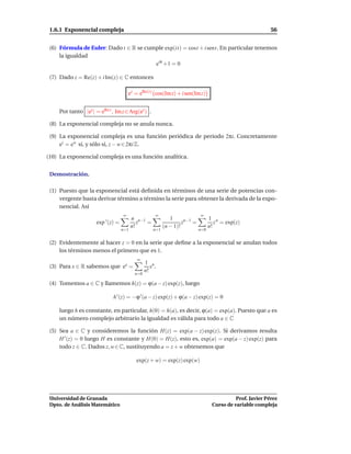 1.6.1 Exponencial compleja                                                                                  56


 (6) Fórmula de Euler: Dado t ∈ R se cumple exp(it) = cost + i sent. En particular tenemos
     la igualdad
                                        eiπ +1 = 0

 (7) Dado z = Re(z) + i Im(z) ∈ C entonces

                                        ez = eRe(z) cos(Im z) + i sen(Im z)


     Por tanto |ez | = eRe z , Im z ∈ Arg(ez ) .

 (8) La exponencial compleja no se anula nunca.

 (9) La exponencial compleja es una función periódica de periodo 2πi. Concretamente
     ez = ew si, y sólo si, z − w ∈ 2πi Z.

(10) La exponencial compleja es una función analítica.


 Demostración.

 (1) Puesto que la exponencial está deﬁnida en términos de una serie de potencias con-
     vergente basta derivar término a término la serie para obtener la derivada de la expo-
     nencial. Así
                                    ∞                 ∞                      ∞
                                          n n−1               1                    1 n
                      exp ′ (z) =            z  =                   zn−1 =            z = exp(z)
                                          n!               (n − 1)!                n!
                                    n=1              n=1                     n=0


 (2) Evidentemente al hacer z = 0 en la serie que deﬁne a la exponencial se anulan todos
     los términos menos el primero que es 1.
                                            ∞
                                                 1 n
 (3) Para x ∈ R sabemos que ex =                    x .
                                                 n!
                                           n=0

 (4) Tomemos a ∈ C y llamemos h(z) = ϕ(a − z) exp(z), luego

                              h ′ (z) = −ϕ ′ (a − z) exp(z) + ϕ(a − z) exp(z) = 0

     luego h es constante, en particular, h(0) = h(a), es decir, ϕ(a) = exp(a). Puesto que a es
     un número complejo arbitrario la igualdad es válida para todo a ∈ C

 (5) Sea a ∈ C y consideremos la función H(z) = exp(a − z) exp(z). Si derivamos resulta
     H ′ (z) = 0 luego H es constante y H(0) = H(z), esto es, exp(a) = exp(a − z) exp(z) para
     todo z ∈ C. Dados z, w ∈ C, sustituyendo a = z + w obtenemos que

                                            exp(z + w) = exp(z) exp(w)




 Universidad de Granada                                                                       Prof. Javier Pérez
 Dpto. de Análisis Matemático                                                       Curso de variable compleja
 