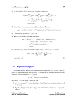 1.6.2 Logaritmos complejos                                                                                     57


 (6) De la deﬁnición de la exponencial compleja se sigue que
                                  ∞                       n                         2n+1
                                       1                       1                             1
                     exp(it) =            (it)n = l´m
                                                   ı              (it)k = l´m
                                                                           ı                    (it)k =
                                       n!         n→∞          k!         n→∞                k!
                                 n=0                     k=0                        k=0
                                          n                        n
                                               (−1)k                     (−1)k
                             = l´m
                                ı                      t 2k + i                     t 2k+1     =
                                 n→∞           (2k)!                    (2k + 1)!
                                         k=0                      k=0

                             = cost + i sent

 (7) Sea z = Re z + i Imz un número complejo cualquiera. Tenemos

           exp z = exp(Re(z) + i Im(z)) = eRe(z) exp(i Im(z)) = eRe(z) cos(Im z) + i sen(Im z)

 (8) Consecuencia de que |exp z| = eRe z > 0.

 (9) Sea z ∈ C un número complejo cualquiera

                    exp(z + 2πi) = eRe(z+2π i) cosIm(z + 2πi) + i senIm(z + 2π i) =
                                  = eRe(z) cos(Im z + 2π) + i sen(Im z + 2π) =
                                  = eRe(z) cos(Im z) + i sen(Im z) =
                                  = exp(z)

(10) Tomemos a ∈ C, por el teorema de adición exp(z) = exp(a) exp(z − a), esto es,
                                                  ∞                       ∞
                                                        (z − a)n               ea
                             exp(z) = exp(a)                     =                (z − a)n
                                                           n!                  n!
                                                 n=0                     n=0

     para todo z ∈ C




 1.6.2. Logaritmos complejos

    El comportamiento periódico de la exponencial compleja se va a traducir, como va-
 mos a ver enseguida, en que la ecuación ew = z, donde z es un número complejo no cero,
 va a tener inﬁnitas soluciones w ∈ C. Como

                                 ew = eRe w cos (Im w) + i sen (Im w)

 Para que ew = z es necesario y suﬁciente que:

   1. |ew | = |z |, esto es, eRe w = |z |, es decir, Re w = log |z | (logaritmo natural del número real
      positivo |z |).

   2. Arg(ew ) = Arg (z), esto es, Im w∈Arg z y esto se cumple si, y sólo si Im w = arg(z) + 2kπ,
      con k ∈ Z.

 Universidad de Granada                                                                          Prof. Javier Pérez
 Dpto. de Análisis Matemático                                                          Curso de variable compleja
 