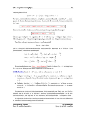 1.6.2 Logaritmos complejos                                                                         58


Hemos probado que

                       {w ∈ C : ew = z} = {log |z | + i(arg(z) + 2kπ), k ∈ Z}

Por tanto, existen inﬁnitos números complejos w que satisfacen la ecuación ew = z. Cual-
quiera de ellos se llama un logaritmo de z. El conjunto de todos ellos lo representaremos
por Log z.

            Log z = {log |z | + i(arg(z) + 2kπ), k ∈ Z} = log |z | + i Arg(z)    (z ∈ C∗ )

De entre todos ellos elegimos uno, llamado logaritmo principal, deﬁnido por

                               log z = log |z | + i arg(z)    (z ∈ C∗ )

Observa que cualquier otro logaritmo de z es de la forma log z + i 2kπ para algún entero k.
Además, para z ∈ R+ el logaritmo principal, log z, coincide con el logaritmo natural de z.

   También es importante que observes que la igualdad

                                       log z w = log z + logw

que es válida para los logaritmos de los números reales positivos, no es siempre cierta
para números complejos. Por ejemplo:
                             √             2π         √                5π
                  log(−1 + i 3) = log 2 + i , log(− 3 + i) = log 2 + i
                                           3                            6
                             √      √                             π
                  log((−1 + i 3)(− 3 + i)) = log(−4i) = log 4 − i
                                                                  2
                           π           2π          5π           3π
                  log 4 − i = log 2 + i + log 2 + i = log 4 + i
                           2            3          6             2

   Lo que está claro es que log z + logw ∈ Log(z w) , es decir, log z + log w es un logaritmo
de z w pero no tiene por qué ser el logaritmo principal de z w.

1.46 Deﬁnición. Sea f : A → C∗ , con A ⊆ C un subconjunto no vacío de C.

     Cualquier función g : A → C tal que g(z)∈Log f (z) para todo z∈A se llama un logarit-
     mo de f en A. Cuando f es la identidad se dice simplemente que g es un logaritmo
     en A.

     Cualquier función ϑ : A → R tal que ϑ(z) ∈ Arg f (z) para todo z ∈ A se llama un argu-
     mento de f en A. Cuando f es la identidad se dice simplemente que ϑ es un argu-
     mento en A.

   En este curso estaremos interesados en el siguiente problema: Dada una función ho-
lomorfa que no se anula en un abierto Ω, ¿existen logaritmos holomorfos de f en Ω? Res-
puestas cada vez más precisas de este problema se irán obteniendo a lo largo del curso.

    El siguiente resultado nos dice que un logaritmo continuo de una función holomorfa
es automáticamente un logaritmo holomorfo.

Universidad de Granada                                                              Prof. Javier Pérez
Dpto. de Análisis Matemático                                              Curso de variable compleja
 