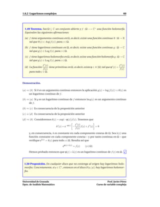 1.6.2 Logaritmos complejos                                                                            60




  1.49 Teorema. Sea Ω ⊆ C un conjunto abierto y f : Ω −→ C∗ una función holomorfa.
  Equivalen las siguientes aﬁrmaciones:

 (a) f tiene argumentos continuos en Ω, es decir, existe una función continua ϑ : Ω → R
     tal que ϑ(z) ∈ Arg( f (z)) para z ∈ Ω.

 (b) f tiene logaritmos continuos en Ω, es decir, existe una función continua g : Ω → C
     tal que g(z) ∈ Log f (z) para z ∈ Ω.

  (c) f tiene logaritmos holomorfos en Ω, es decir, existe una función holomorfa g : Ω → C
      tal que g(z) ∈ Log f (z) para z ∈ Ω.
                  f ′ (z)                                                                     f ′ (z)
 (d) La función           tiene primitivas en Ω, es decir, existe ϕ ∈ H (Ω) tal que ϕ ′ (z) =
                   f (z)                                                                       f (z)
      para todo z ∈ Ω.



Demostración.

(a) ⇒ (b) Si ϑ es un argumento continuo entonces la aplicación g(z) = log | f (z)| + i ϑ(z) es
     un logaritmo continuo de f .

(b) ⇒ (a) Si g es un logaritmo continuo de f entonces Im g(z) es un argumento continuo
     de f .

(b) ⇒ (c) Es consecuencia de la proposición anterior

(c) ⇒ (d) Es consecuencia de la proposición anterior

(d) ⇒ (b) Consideremos h(z) = exp(−ϕ(z)) f (z). Tenemos que
                                                     f ′ (z)
                                h ′ (z) = e−ϕ(z) −           f (z) + f ′ (z) = 0
                                                      f (z)
     y, en consecuencia, h es constante en cada componente conexa de Ω. Sea λ(z) una
     función constante en cada componente conexa – y por tanto continua en Ω – que
     veriﬁque eλ(z) = h(z) para todo z ∈ Ω. Resulta así que

                                       eϕ(z)+λ(z) = f (z)       (z ∈ Ω)

     Hemos probado entonces que ϕ(z) + λ(z) es un logaritmo continuo de f (z) en Ω.



 1.50 Proposición. En cualquier disco que no contenga al origen hay logaritmos holo-
 morfos. Concretamente, si a ∈ C∗ , entonces en el disco D(a, |a|) hay logaritmos holomor-
 fos.



Universidad de Granada                                                                 Prof. Javier Pérez
Dpto. de Análisis Matemático                                                 Curso de variable compleja
 