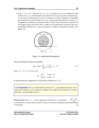 1.6.2 Logaritmos complejos                                                                              62


      Si Re a < 0 y a ∈ R− entonces D(a, |a|) ∩ R− = Ø luego log z no es continua en todo
                                                  o
      el disco D(a, |a|) y, evidentemente, las funciones Φ y log no pueden coincidir pues-
      to que una es continua pero la otra no. Aunque en el disco completo es imposible
      que coincidan no así en el disco D(a, |Im a|), puesto que dicho disco no corta a R− y
                                                                                        o
      el logaritmo principal sí es holomorfo ahí. Es más, las dos funciones coinciden en
      una región mayor que dicho disco, a saber, en la componente conexa en que que-
      da dividido el disco D(a, |a|) por el semieje R− donde se encuentra el punto a (ver
                                                      o
      ﬁgura 1.5).


                                       D(a, |Im a|)



                                              a        |a|
                                       |Im a|



                                          D(a, |a|)


                            Figura 1.5: Analiticidad del logaritmo


Hemos justiﬁcado la siguiente igualdad
                                                  ∞
                                                         (−1)n
                            log z = log a +                       (z − a)n+1                         (1.7)
                                                      (n + 1)an+1
                                              n=0

para a ∈ C∗  R− y z ∈ D(a, ρa ) con

                                            |a|          si Re a   0
                                   ρa =
                                            |Im a| si Re a < 0

lo que prueba que el logaritmo es una función analítica en C  R−.
                                                                o




 1.51 Proposición. Sea A un subconjunto conexo de C∗ , y supongamos que hay un ar-
 gumento continuo, ϕ, en A. Entonces cualquier otro argumento continuo en A es de la
 forma ϕ + 2kπ para algún entero k.



                                                                            ϕ(z) − ϑ(z)
Demostración. Sea ϑ : A → R otro argumento continuo en A. La función z →
                                                                                2π
es continua en A y toma valores enteros. Como A es conexo concluimos que dicha función
es constante.



Universidad de Granada                                                                   Prof. Javier Pérez
Dpto. de Análisis Matemático                                                   Curso de variable compleja
 