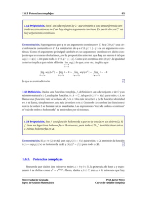1.6.3 Potencias complejas                                                                  63



 1.52 Proposición. Sea C un subconjunto de C∗ que contiene a una circunferencia cen-
 trada en cero entonces en C no hay ningún argumento continuo. En particular, en C∗ no
 hay argumentos continuos.



Demostración. Supongamos que ϕ es un argumento continuo en C. Sea C(0, ρ)∗ una cir-
cunferencia contenida en C. La restricción de ϕ a C(0, ρ)∗  {−ρ} es un argumento con-
tinuo. Como el argumento principal también es un argumento continuo en dicho con-
junto que es conexo deducimos, por la proposición anterior, que hay un entero k tal que
arg(z) = ϕ(z) + 2kπ para todo z∈C(0, ρ)∗  {−ρ}. Como ϕ es continua en C(0, ρ)∗ , la igualdad
anterior implica que existe el límite l´m arg(z) lo que, a su vez, implica que
                                       ı
                                        z→−ρ
                                        |z | = ρ


                l´m arg(ρ eit ) = l´m t = π = l´m arg(ρ eit ) = l´m t = −π
                 ı                 ı           ı                 ı
                t→π              t→π                t→−π        t→−π
               0<t<π            0<t<π              −π<t<0      −π<t<0


lo que es contradictorio.



1.53 Deﬁnición. Dados una función compleja, f , deﬁnida en un subconjunto A de C y un
número natural n 2, cualquier función, h : A → C , tal que (h(z))n = f (z) para todo z∈A, se
llama una (función) raíz de orden n de f en A. Una raíz de orden n de la función identidad
en A se llama, simplemente, una raíz de orden n en A. Como de costumbre las (funciones)
raíces de orden 2 se llaman raíces cuadradas. Las expresiones “raíz de orden n continua”
o “raíz de orden n holomorfa” se entienden por sí mismas.



 1.54 Proposición. Sea f una función holomorfa y que no se anula en un abierto Ω. Si
 f tiene un logaritmo holomorfo en Ω entonces, para todo n ∈ N, f también tiene raíces
 n-ésimas holomorfas en Ω.



Demostración. Si g ∈ H (Ω) es tal que exp(g(z)) = f (z) para todo z∈Ω, entonces la función
h(z) = exp(g(z)/n) es holomorfa en Ω y (h(z))n = f (z) para todo z ∈ Ω.




1.6.3. Potencias complejas

   Recuerda que dados dos números reales a > 0 y b ∈ R, la potencia de base a y expo-
nente b se deﬁne como ab = eb log a . Ahora, dados a, b ∈ C, con a = 0, sabemos que hay


Universidad de Granada                                                      Prof. Javier Pérez
Dpto. de Análisis Matemático                                      Curso de variable compleja
 