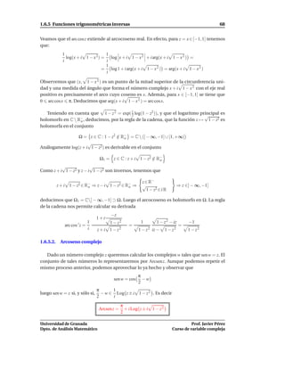 1.6.5 Funciones trigonométricas inversas                                                              68


Veamos que el arc cos z extiende al arcocoseno real. En efecto, para z = x ∈ [−1, 1] tenemos
que:
             1                     1
               log(x + i 1 − x 2) = log x + i 1 − x 2 + i arg(x + i 1 − x 2 ) =
             i                     i
                                   1
                                  = log 1 + i arg(x + i 1 − x 2 ) = arg(x + i 1 − x 2 )
                                   i

Observemos que (x, 1 − x 2 ) es un punto de la mitad superior de la circunferencia uni-
dad y una medida del ángulo que forma el número complejo x + i 1 − x 2 con el eje real
positivo es precisamente el arco cuyo coseno es x. Además, para x ∈ [−1, 1] se tiene que
0 arc cos x π. Deducimos que arg(x + i 1 − x 2 ) = arc cosx.

   Teniendo en cuenta que 1 − z 2 = exp( 1 log(1 − z2 )), y que el logaritmo principal es
                                           2                                   √
holomorfo en C  R−, deducimos, por la regla de la cadena, que la función z → 1 − z2 es
                   o
holomorfa en el conjunto

                 Ω = z ∈ C : 1 − z2 ∈ R− = C  (] − ∞, −1] ∪ [1, +∞[)
                                      / o
                      √
Análogamente log(z + i 1 − z2 ) es derivable en el conjunto

                                  Ω1 = z ∈ C : z + i 1 − z2 ∈ R−
                                                            / o
          √              √
Como z + i 1 − z2 y z − i 1 − z2 son inversos, tenemos que

                                                          z ∈ R−
           z + i 1 − z2 ∈ R− ⇒ z − i 1 − z2 ∈ R− ⇒
                           o                   o          √                       ⇒ z ∈] − ∞, −1]
                                                             1 − z2 ∈ i R

deducimos que Ω1 = C] − ∞, −1] ⊃ Ω. Luego el arcocoseno es holomorfo en Ω. La regla
de la cadena nos permite calcular su derivada
                                        −z
                                 1+i
                            1          1 − z2            1        1 − z 2 − iz         −1
              arc cos ′ z =                        =                              =
                            i    z + i 1 − z2           1 − z 2 iz −     1 − z2        1 − z2

1.6.5.2.    Arcoseno complejo

   Dado un número complejo z queremos calcular los complejos w tales que sen w = z. El
conjunto de tales números lo representaremos por Arcsen z. Aunque podemos repetir el
mismo proceso anterior, podemos aprovechar lo ya hecho y observar que
                                                        π
                                         sen w = cos      −w
                                                        2
                                 π      1
luego sen w = z si, y sólo si,     − w ∈ Log z ± i 1 − z 2 . Es decir
                                 2      i

                                               π
                                  Arcsen z =     + i Log z ± i 1 − z 2
                                               2

Universidad de Granada                                                                 Prof. Javier Pérez
Dpto. de Análisis Matemático                                                 Curso de variable compleja
 