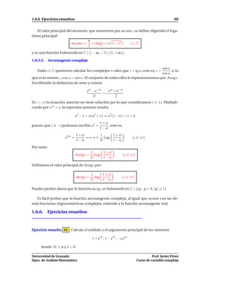 1.6.6 Ejercicios resueltos                                                                                69


    El valor principal del arcoseno, que notaremos por arc sen z, se deﬁne eligiendo el loga-
ritmo principal:
                                     π
                          arc sen z = + i log z + i 1 − z 2   z∈C
                                     2
y es una función holomorfa en C  (] − ∞, −1] ∪ [1, +∞[).

1.6.5.3.    Arcotangente compleja

                                                                                  sen w
   Dado z ∈ C queremos calcular los complejos w tales que z = tg w, esto es, z =        o, lo
                                                                                  cos w
que es lo mismo , z cos w = sen w. El conjunto de todos ellos lo representaremos por Arctg z.
Escribiendo la deﬁnición de seno y coseno

                                      eiw − e−iw    eiw + e−iw
                                                 =z
                                          2i             2
Si z = ±i la ecuación anterior no tiene solución por lo que consideramos z = ±i. Multipli-
cando por eiw = u la expresión anterior resulta

                              u2 − 1 = iz(u2 + 1) ⇒ u2 (1 − iz) = 1 + iz
                                                  1 + iz
puesto que z = −i podemos escribir u2 =                  , esto es,
                                                  1 − iz
                              1 + iz       1    1 + iz
                     e2iw =          ⇐⇒ w ∈ Log                             (z = ±i)
                              1 − iz       2i   1 − iz
Por tanto
                                           1      1 + iz
                              Arctg z =       Log                     (z = ±i)
                                           2i     1 − iz

Deﬁnimos el valor principal de Arctg z por:

                                           1      1 + iz
                              arc tg z =      log                   (z = ±i)
                                           2i     1 − iz

Puedes probar ahora que la función arc tg z es holomorfa en C  {i ρ : ρ ∈ R, |ρ|                 1}

  Es fácil probar que la función arcotangente compleja, al igual que ocurre con las de-
más funciones trigonométricas complejas, extiende a la función arcotangente real.

1.6.6. Ejercicios resueltos



Ejercicio resuelto 41 Calcula el módulo y el argumento principal de los números

                                            1 + ei ϑ , 1 − ei ϑ , −a ei ϑ

      donde |ϑ|    π y a > 0.

Universidad de Granada                                                                     Prof. Javier Pérez
Dpto. de Análisis Matemático                                                     Curso de variable compleja
 