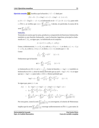1.6.6 Ejercicios resueltos                                                                                            71


Ejercicio resuelto 50 Justiﬁca que la función f : C → C dada por:

                      f (z) = 2z − (1 + z) log(1 + z) + (1 − z) log(1 − z) (z = ±1),

     y f (1) = 2 − 2 log(2) = − f (−1), es holomorfa en Ω = C  {x ∈ R : |x| 1} y, para todo
                                           ∞
                                                z2n+1
     z ∈ D(0, 1), se veriﬁca que f (z) =                . Calcula, en particular, la suma de la
                                              n(2n + 1)
                                          n=1
                 (−1)n
     serie               .
               n(2n + 1)
           n 1
     Solución.
     Teniendo en cuenta que la suma, producto y composición de funciones holomorfas
     también es una función holomorfa, y que la función logaritmo principal es holo-
     morfa en C  R− , se sigue que f es holomorfa en el conjunto
                   o

                                      A = {z ∈ C : 1+ z ∈ R− , 1− z ∈ R− }
                                                        / o         / o

     Como, evidentemente, 1+ z ∈ R− si, y sólo si, z ∈ R y z −1, es decir, z ∈]− ∞, −1]; y
                                         o
     1− z ∈ R− si, y sólo si, z ∈ R y z 1, es decir, z ∈ [1, +∞[; resulta que A = Ω.
             o

     Como
                                                      ∞
                                        1
                                           =              (−1)n z n        (|z | < 1)
                                       1+z
                                                   n=0
     Deducimos que la función
                                                  ∞
                                                                 z n+1
                                     ϕ(z) =           (−1)n                 (|z | < 1)
                                                                 n+1
                                               n=0

                                           1
     es holomorfa en D(0, 1) y ϕ ′ (z) =       . Como la función z → log(1 + z) también es
                                         1+z
     holomorfa en D(0, 1), tiene la misma derivada que ϕ y ϕ(0) = log(1 + 0) = 0, se sigue
     que ϕ(z) = log(1 + z) para todo z ∈ D(0, 1). Hemos probado que
                                       ∞                            ∞
                                                      z n+1              (−1)n+1 n
                      log(1 + z) =           (−1)n          =                   z          (|z | < 1)
                                                      n+1                   n
                                       n=0                         n=1

     Se sigue que, para |z| < 1, es:

          f (z)   =   2z − log(1 + z) + log(1 − z) − z(log(1 + z) + log(1 − z)) =
                             ∞                            ∞
                                   (−1)n − 1 n                  (−1)n+1 − 1 n
                  =   2z +                  z −z                           z =
                                      n                             n
                             n=1                          n=1
                       ∞                      ∞                    ∞                               ∞
                             −2 2n+1               1 2n+1                1   2                            z2n+1
                  =                z +               z    =                −      z2n+1 =                         .
                            2n + 1                 n                     n 2n + 1                       n(2n + 1)
                      n=1                    n=1                  n=1                             n=1

                                                      1
     Por otra parte, como la serie                          es convergente, el criterio de Weierstrass
                                                  n(2n + 1)
                                           n 1
                                      z2n+1
     implica que la serie                     converge uniformemente en D(0, 1) y, por tanto, la
                                    n(2n + 1)
                              n 1


Universidad de Granada                                                                            Prof. Javier Pérez
Dpto. de Análisis Matemático                                                            Curso de variable compleja
 