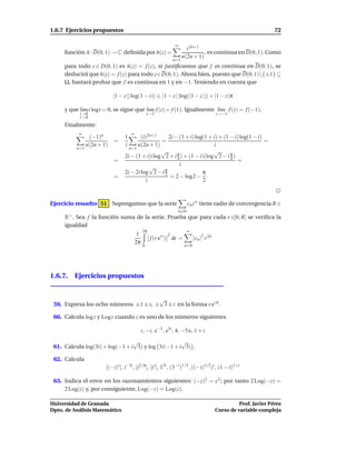 1.6.7 Ejercicios propuestos                                                                                          72

                                                                ∞
                                                                        z2n+1
     función h : D(0, 1) → C deﬁnida por h(z) =                                 , es continua en D(0, 1). Como
                                                                      n(2n + 1)
                                                                n=1
     para todo z ∈ D(0, 1) es h(z) = f (z), si justiﬁcamos que f es continua en D(0, 1), se
     deducirá que h(z) = f (z) para todo z∈D(0, 1). Ahora bien, puesto que D(0, 1){±1} ⊆
     Ω, bastará probar que f es continua en 1 y en −1. Teniendo en cuenta que

                            |1 − z || log(1 − z)|        |1 − z | |log(|1 − z |)| + |1 − z |π

     y que l´m t logt = 0, se sigue que l´m f (z) = f (1). Igualmente l´m f (z) = f (−1).
            ı                            ı                             ı
           t→0                                     z→1                                      z→−1
           t >0
     Finalmente:
           ∞                          ∞
                 (−1)n            1       (i)2n+1     2i − (1 + i) log(1 + i) + (1 − i) log(1 − i)
                            =                     =                                                =
                n(2n + 1)         i     n(2n + 1)                          i
          n=1                       n=1
                                                  √                        √
                                  2i − (1 + i)(log 2 + i π ) + (1 − i)(log 2 − i π )
                                                          4                        4
                            =                                                         =
                                               √           i
                                  2i − 2i log 2 − i π
                                                    2                 π
                            =                          = 2 − log2 − .
                                             i                        2



Ejercicio resuelto 51 Supongamos que la serie                             cn z n tiene radio de convergencia R ∈
                                                                    n 0
     R+ . Sea f la función suma de la serie. Prueba que para cada r ∈]0, R[ se veriﬁca la
     igualdad
                                               2π                         ∞
                                           1                2
                                                    f (r eit ) dt =           |cn |2 r 2n
                                          2π
                                               0                       n=0




1.6.7. Ejercicios propuestos


                                       √
 59. Expresa los ocho números ±1 ± i, ± 3 ± i en la forma r ei ϑ .

 60. Calcula log z y Log z cuando z es uno de los números siguientes

                                               i, −i, e−3 , e5i , 4, −5 e, 1 + i
                                 √                  √
 61. Calcula log(3i) + log(−1 + i 3) y log 3i(−1 + i 3) .

 62. Calcula
                        [(−i)i ], i−3i , [i2/π ], [i i ], 12i , (3−i )1/3 , ((−i)1/2 )i , (1 − i)1+i

 63. Indica el error en los razonamientos siguientes: (−z)2 = z 2 ; por tanto 2 Log(−z) =
     2 Log(z) y, por consiguiente, Log(−z) = Log(z).

Universidad de Granada                                                                                Prof. Javier Pérez
Dpto. de Análisis Matemático                                                                Curso de variable compleja
 