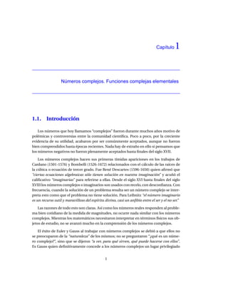 Capítulo    1


                  Números complejos. Funciones complejas elementales




1.1.     Introducción

    Los números que hoy llamamos “complejos” fueron durante muchos años motivo de
polémicas y controversias entre la comunidad cientíﬁca. Poco a poco, por la creciente
evidencia de su utilidad, acabaron por ser comúnmente aceptados, aunque no fueron
bien comprendidos hasta épocas recientes. Nada hay de extraño en ello si pensamos que
los números negativos no fueron plenamente aceptados hasta ﬁnales del siglo XVII.

    Los números complejos hacen sus primeras tímidas apariciones en los trabajos de
Cardano (1501-1576) y Bombelli (1526-1672) relacionados con el cálculo de las raíces de
la cúbica o ecuación de tercer grado. Fue René Descartes (1596-1650) quien aﬁrmó que
“ciertas ecuaciones algebraicas sólo tienen solución en nuestra imaginación” y acuñó el
caliﬁcativo “imaginarias” para referirse a ellas. Desde el siglo XVI hasta ﬁnales del siglo
XVIII los números complejos o imaginarios son usados con recelo, con desconﬁanza. Con
frecuencia, cuando la solución de un problema resulta ser un número complejo se inter-
preta esto como que el problema no tiene solución. Para Leibnitz “el número imaginario
es un recurso sutil y maravilloso del espíritu divino, casi un anﬁbio entre el ser y el no ser.”

    Las razones de todo esto son claras. Así como los números reales responden al proble-
ma bien cotidiano de la medida de magnitudes, no ocurre nada similar con los números
complejos. Mientras los matemáticos necesitaron interpretar en términos físicos sus ob-
jetos de estudio, no se avanzó mucho en la comprensión de los números complejos.

   El éxito de Euler y Gauss al trabajar con números complejos se debió a que ellos no
se preocuparon de la “naturaleza” de los mismos; no se preguntaron “¿qué es un núme-
ro complejo?”, sino que se dijeron “a ver, para qué sirven, qué puede hacerse con ellos”.
Es Gauss quien deﬁnitivamente concede a los números complejos un lugar privilegiado


                                               1
 