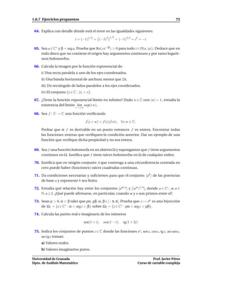 1.6.7 Ejercicios propuestos                                                                        73


 64. Explica con detalle dónde está el error en las igualdades siguientes:
                                                     1/2
                            i = (−1)1/2 = (−1)3            = (−1)3/2 = i3 = −i

 65. Sea a ∈ C∗ y β = arg a. Prueba que Re(z e−iβ ) > 0 para todo z ∈ D(a, |a|). Deduce que en
     todo disco que no contiene el origen hay argumentos continuos y por tanto logarit-
     mos holomorfos.

 66. Calcula la imagen por la función exponencial de:
     i) Una recta paralela a uno de los ejes coordenados.
     ii) Una banda horizontal de anchura menor que 2π.
     iii) Un rectángulo de lados paralelos a los ejes coordenados.
     iv) El conjunto {z ∈ C : |z| > r}.

 67. ¿Tiene la función exponencial límite en inﬁnito? Dado w ∈ C con |w| = 1, estudia la
     existencia del límite l´m exp(r w).
                            ı
                            r→+∞

 68. Sea f : C → C una función veriﬁcando

                                    f (z + w) = f (z) f (w), ∀z, w ∈ C.

     Probar que si f es derivable en un punto entonces f es entera. Encontrar todas
     las funciones enteras que veriﬁquen la condición anterior. Dar un ejemplo de una
     función que veriﬁque dicha propiedad y no sea entera.

 69. Sea f una función holomorfa en un abierto Ω y supongamos que f tiene argumentos
     continuos en Ω. Justiﬁca que f tiene raíces holomorfas en Ω de cualquier orden.

 70. Justiﬁca que en ningún conjunto A que contenga a una circunferencia centrada en
     cero puede haber (funciones) raíces cuadradas continuas.

 71. Da condiciones necesarias y suﬁcientes para que el conjunto [ab ] de las potencias
     de base a y exponente b sea ﬁnito.

 72. Estudia qué relación hay entre los conjuntos [am/n ] y [(am )1/n ], donde a ∈ C∗ , m, n ∈
     N, n 2. ¿Qué puede aﬁrmarse, en particular, cuando m y n son primos entre sí?.

 73. Sean ρ > 0, α < β tales que ρα, ρβ, α, β ∈ [−π, π]. Prueba que z → zρ es una biyección
     de Ω1 = {z ∈ C∗ : α < arg z < β} sobre Ω2 = {z ∈ C∗ : ρα < arg z < ρβ}.

 74. Calcula las partes real e imaginaria de los números

                                   sen(1 + i),   cos(1 − i),    tg(1 + 2i)

 75. Indica los conjuntos de puntos z ∈ C donde las funciones ez , sen z, cos z, tg z, arc sen z,
     arc tg z toman:
     a) Valores reales.
     b) Valores imaginarios puros.

Universidad de Granada                                                              Prof. Javier Pérez
Dpto. de Análisis Matemático                                              Curso de variable compleja
 