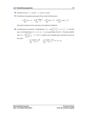 1.6.7 Ejercicios propuestos                                                                                 74


 76. Calcula Arcsen(1 + i), Arctg(1 − i), arc sen i, arc tg 2i.

 77. Estudia la convergencia puntual de las series de funciones:

                                             sen(nz)
              a)         exp(−nz) b)                    c)         exp(−nz2 ) d)         n z exp(−n z 2 )
                                               3n
                   n 0                 n 0                   n 0                   n 0

     Describe conjuntos en los que hay convergencia uniforme.
                                                                       1+z
 78. Consideremos la función f deﬁnida por f (z) = log                          ∀z ∈ C{1, −1}. Prueba
                                                                       1−z
     que f es holomorfa en C  {x ∈ R : |x|            1} y, en particular, en D(0, 1). Prueba también
                    ∞
                       z2n+1
     que f (z) = 2            , ∀z ∈ D(0, 1) y aplica este resultado para calcular la suma de
                       2n + 1
                   n=0
     las series
                              cos(2n + 1)θ          sen(2n + 1)θ
                                                                 (0 < θ < π)
                                 2n + 1                2n + 1
                             n 0                       n 0




Universidad de Granada                                                                  Prof. Javier Pérez
Dpto. de Análisis Matemático                                                  Curso de variable compleja
 