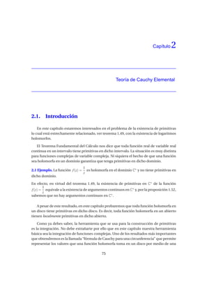Capítulo   2


                                                     Teoría de Cauchy Elemental




2.1.    Introducción

    En este capítulo estaremos interesados en el problema de la existencia de primitivas
lo cual está estrechamente relacionado, ver teorema 1.49, con la existencia de logaritmos
holomorfos.

   El Teorema Fundamental del Cálculo nos dice que toda función real de variable real
continua en un intervalo tiene primitivas en dicho intervalo. La situación es muy distinta
para funciones complejas de variable compleja. Ni siquiera el hecho de que una función
sea holomorfa en un dominio garantiza que tenga primitivas en dicho dominio.
                                  1
2.1 Ejemplo. La función f (z) =     es holomorfa en el dominio C∗ y no tiene primitivas en
                                  z
dicho dominio.

En efecto, en virtud del teorema 1.49, la existencia de primitivas en C∗ de la función
       1
f (z) = equivale a la existencia de argumentos continuos en C∗ y, por la proposición 1.52,
       z
sabemos que no hay argumentos continuos en C∗ .

    A pesar de este resultado, en este capítulo probaremos que toda función holomorfa en
un disco tiene primitivas en dicho disco. Es decir, toda función holomorfa en un abierto
tienen localmente primitivas en dicho abierto.

    Como ya debes saber, la herramienta que se usa para la construcción de primitivas
es la integración. No debe extrañarte por ello que en este capítulo nuestra herramienta
básica sea la integración de funciones complejas. Uno de los resultados más importantes
que obtendremos es la llamada “fórmula de Cauchy para una circunferencia” que permite
representar los valores que una función holomorfa toma en un disco por medio de una

                                             75
 