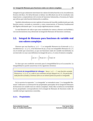 2.2 Integral de Riemann para funciones reales con valores complejos                                   76


integral en la que solamente intervienen los valores de dicha función en la circunferencia
frontera del disco. De dicha fórmula se deduce sin diﬁcultad uno de los resultados más
importantes y sorprendentes de la teoría de funciones holomorfas, el teorema de Taylor
que aﬁrma que toda función holomorfa es analítica.

   También obtendremos en este capítulo el teorema de Liouville estableciendo que toda
función entera y acotada es constante y, como consecuencia, el Teorema Fundamental
del Álgebra aﬁrmando que C es un cuerpo algebraicamente cerrado.

   Lo más llamativo de todo es que estos resultados los vamos a obtener con facilidad y
con una herramienta muy elemental: la integral de Riemann de funciones continuas.



2.2.     Integral de Riemann para funciones de variable real
         con valores complejos

   Diremos que una función ϕ : [a, b] → C es integrable Riemann en el intervalo [a, b], y
escribiremos ϕ ∈ R ([a, b]), si las funciones Re(ϕ) y Im(ϕ) son integrables Riemann en [a, b]
(en el sentido que conocemos, ya que son funciones reales de variable real deﬁnidas en
un intervalo) en cuyo caso deﬁnimos la integral de ϕ en [a, b] como el número complejo
                             b               b                 b
                                 ϕ(t) dt =       Re ϕ(t) dt + i Im ϕ(t) dt
                            a                a                a


   Es claro que una condición necesaria para la integrabilidad de ϕ es la acotación. La
integrabilidad se puede caracterizar en los siguientes términos:


 2.2 Criterio de integrabilidad de Lebesgue. Sea ϕ : [a, b] → C una función acotada.
 Entonces ϕ ∈ R ([a, b]) si, y sólo si, ϕ es continua casi por doquier en [a, b]. En particular,
 toda función acotada y continua salvo en un número ﬁnito de puntos es integrable.



    En lo sucesivo la expresión “ f es integrable” se entenderá como “f es integrable Rie-
mann”. Indicamos a continuación las propiedades principales de la integral de Riemann
de funciones de variable real con valores complejos. Todas ellas se deducen con facilidad
de las propiedades correspondientes de la integral de Riemann de funciones reales de
variable real que suponemos conocidas.


2.2.1. Propiedades




Universidad de Granada                                                                 Prof. Javier Pérez
Dpto. de Análisis Matemático                                                 Curso de variable compleja
 