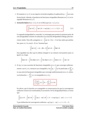 2.2.1 Propiedades                                                                                                                                     77

                                                                                                                                            b
  1. El conjunto R ([a, b]) es un espacio vectorial complejo y la aplicación ϕ →                                                                ϕ es una
                                                                                                                                            a
     forma lineal. Además, el producto de funciones integrables Riemann en [a, b] es in-
     tegrable Riemann en [a, b].

  2. Acotación básica Si ϕ ∈ R ([a, b]) se veriﬁca que |ϕ| ∈ R ([a, b]) y

                                b                           b
                                    ϕ(t) dt                     |ϕ(t)| dt        sup{|ϕ(t)| : a               t        b}(b − a)                    (2.1)
                               a                            a


     La segunda desigualdad es conocida. La estrategia para probar la primera parte de
     esta desigualdad consiste en reducirla a la conocida desigualdad análoga para fun-
                                                                                 b
     ciones reales. Para ello, pongamos α =                                          ϕ(t) dt . Si α = 0 no hay nada que probar.
                                                                                 a
     Sea, pues, α = 0 y sea β = α/|α|. Tenemos que
                                           b                                            b                     b
                                               ϕ(t) dt = |α| = βα = β ϕ(t) dt =                                   βϕ(t) dt
                                        a                                             a                   a

     Esta igualdad nos dice que la última integral es un número real positivo pues es
     igual a |α|, luego
              b                     b                                    b                                b                         b
                  β ϕ(t) dt =           Re β ϕ(t) dt                           Re β ϕ(t)        dt                |β ϕ(t)| dt =         |ϕ(t)| dt
              a                    a                                    a                                 a                         a


  3. Si {ϕn } es una sucesión de funciones integrables en [a, b] que converge uniforme-
                                                                                                    b              b
     mente a ϕ en [a, b], entonces ϕ es integrable y l´m
                                                      ı                                                 ϕn =           ϕ. En particular, si               fn
                                                                                                    a              a                                n 1
     es una serie de funciones integrables que converge uniformemente en [a, b], enton-
                                       ∞
     ces la función t →                        fn (t) es integrable en [a, b] y
                                    n=1


                                                    b           ∞                           ∞   b
                                                                      fn (t)     dt =               fn (t) dt
                                                    a           n=1                       n=1 a


     En efecto, que la función ϕ es integrable es consecuencia de que la convergencia
     uniforme conserva la continuidad y la acotación. Por la desigualdad básica, se tiene
     que
         b                 b                            b
             ϕn (t) dt −       ϕ(t) dt =                    (ϕn (t) − ϕ(t)) dt              (b − a) sup{|ϕn (t) − ϕ(t)| : a                     t   b}
        a                  a                        a

     Y, por deﬁnición de convergencia uniforme, sup {|ϕn (t) − ϕ(t)| : a                                                        t       b} → 0.

Universidad de Granada                                                                                                           Prof. Javier Pérez
Dpto. de Análisis Matemático                                                                                           Curso de variable compleja
 