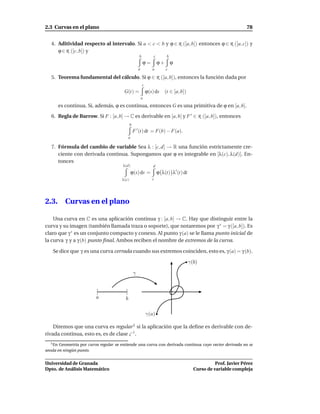 2.3 Curvas en el plano                                                                                               78


   4. Aditividad respecto al intervalo. Si a < c < b y ϕ ∈ R ([a, b]) entonces ϕ ∈ R ([a, c]) y
      ϕ ∈ R ([c, b]) y
                                                      b           c         b
                                                          ϕ=          ϕ+        ϕ
                                                      a          a         c

   5. Teorema fundamental del cálculo. Si ϕ ∈ R ([a, b]), entonces la función dada por
                                                          t
                                        G(t) =                ϕ(s) ds      (t ∈ [a, b])
                                                          a

         es continua. Si, además, ϕ es continua, entonces G es una primitiva de ϕ en [a, b].

   6. Regla de Barrow. Si F : [a, b] → C es derivable en [a, b] y F ′ ∈ R ([a, b]), entonces
                                              b
                                                  F ′ (t) dt = F(b) − F(a).
                                             a

   7. Fórmula del cambio de variable Sea λ : [c, d] → R una función estrictamente cre-
      ciente con derivada continua. Supongamos que ϕ es integrable en [λ(c), λ(d)]. En-
      tonces
                                       λ(d)                       d
                                                 ϕ(s) ds =            ϕ λ(t) λ′ (t) dt
                                       λ(c)                      c




2.3.        Curvas en el plano

    Una curva en C es una aplicación continua γ : [a, b] → C. Hay que distinguir entre la
curva y su imagen (también llamada traza o soporte), que notaremos por γ ∗ = γ ([a, b]). Es
claro que γ ∗ es un conjunto compacto y conexo. Al punto γ (a) se le llama punto inicial de
la curva γ y a γ (b) punto ﬁnal. Ambos reciben el nombre de extremos de la curva.

   Se dice que γ es una curva cerrada cuando sus extremos coinciden, esto es, γ (a) = γ (b).

                                                                                          γ(b)

                                                  γ


                         [               ]
                         a               b

                                                              γ(a)

    Diremos que una curva es regular 1 si la aplicación que la deﬁne es derivable con de-
rivada continua, esto es, es de clase C 1 .
  1 En Geometría por curva regular se entiende una curva con derivada continua cuyo vector derivada no se
anula en ningún punto.


Universidad de Granada                                                                                Prof. Javier Pérez
Dpto. de Análisis Matemático                                                                Curso de variable compleja
 