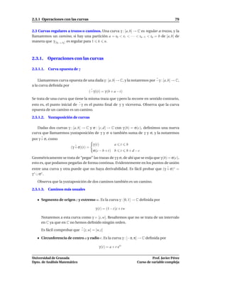 2.3.1 Operaciones con las curvas                                                              79


2.3 Curvas regulares a trozos o caminos. Una curva γ : [a, b] → C es regular a trozos, y la
llamaremos un camino, si hay una partición a = t0 < t1 < · · · < tn−1 < tn = b de [a, b] de
manera que γ |[tk−1 ,tk ] es regular para 1 k n.



2.3.1. Operaciones con las curvas

2.3.1.1.   Curva opuesta de γ


    Llamaremos curva opuesta de una dada γ : [a, b] → C, y la notaremos por −γ : [a, b] → C,
a la curva deﬁnida por
                                    (−γ)(t) = γ (b + a − t)
Se trata de una curva que tiene la misma traza que γ pero la recorre en sentido contrario,
esto es, el punto inicial de −γ es el punto ﬁnal de γ y viceversa. Observa que la curva
opuesta de un camino es un camino.

2.3.1.2.   Yuxtaposición de curvas

   Dadas dos curvas γ : [a, b] → C y σ : [c, d] → C con γ (b) = σ(c), deﬁnimos una nueva
curva que llamaremos yuxtaposición de γ y σ o también suma de γ y σ, y la notaremos
por γ + σ, como
                                       γ (t)          a    t     b
                        (γ + σ)(t) =
                                       σ(c − b + t) b      t     b+d−c
Geométricamente se trata de “pegar” las trazas de γ y σ, de ahí que se exija que γ (b) = σ(c),
esto es, que podamos pegarlas de forma continua. Evidentemente en los puntos de unión
entre una curva y otra puede que no haya derivabilidad. Es fácil probar que (γ + σ)∗ =
γ ∗ ∪ σ∗ .

   Observa que la yuxtaposición de dos caminos también es un camino.

2.3.1.3.   Caminos más usuales

      Segmento de origen z y extremo w. Es la curva γ : [0, 1] → C deﬁnida por

                                         γ (t) = (1 − t)z + tw

      Notaremos a esta curva como γ = [z, w]. Resaltemos que no se trata de un intervalo
      en C ya que en C no hemos deﬁnido ningún orden.

      Es fácil comprobar que −[z, w] = [w, z]

      Circunferencia de centro a y radio r. Es la curva γ : [−π, π] → C deﬁnida por

                                           γ (t) = a + r eit

Universidad de Granada                                                         Prof. Javier Pérez
Dpto. de Análisis Matemático                                         Curso de variable compleja
 