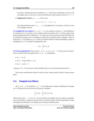 2.4 Integral curvilínea                                                                                                  80


       La vamos a representar por el símbolo C(a, r). No hay que confundir a la curva con
       su imagen, que en este caso es una circunferencia y que notamos como C(a, r)∗ ⊂ C.

       Poligonal de vértices z 0 , z1 , . . . , z n . Es la curva

                                            [z 0 , z1 ] + [z1 , z 2 ] + · · · + [zn−1 , z n ]

       y la representaremos por [z 0 , z1 , . . . , z n ]. La poligonal es un camino, es decir, es una
       curva regular a trozos.

2.4 Longitud de un camino. Si γ : [a, b] → C es un camino, entonces γ ′ está deﬁnida y
es continua en [a, b] excepto en un conjunto ﬁnito de puntos de ]a, b[ en los cuales tiene
límites laterales distintos, dándole a γ ′ en cada uno de esos puntos el valor del límite por
la izquierda (aunque esto es totalmente irrelevante, podemos darle cualquier valor) es
claro que γ ′ es acotada en [a, b] y tiene un número ﬁnito de discontinuidades, luego es
integrable en [a, b]. Se deﬁne la longitud de γ por
                                                                b
                                                 ℓ(γ) =             |γ ′ (t)| dt
                                                            a

2.5 Curvas equivalentes. Dos curvas γ : [a, b] → C y σ : [c, d] → C se dice que son equiva-
lentes cuando existe una aplicación ϕ : [c, d] → R cumpliendo

       ϕ ∈ C 1 ([c, d])

       ϕ ′ (u) > 0 para todo u ∈ [c, d]

       ϕ(c) = a, ϕ(d) = b

y tal que γ ◦ ϕ = σ. En tal caso se dice también que σ es una reparametrización de γ.

   Dos curvas equivalentes tienen la misma traza, mismo punto inicial y mismo punto
ﬁnal.



2.4.      Integral curvilínea

   Sea γ : [a, b] → C un camino y f : γ ∗ → C una aplicación continua. Deﬁnimos la integral
de f a lo largo del camino γ como el número complejo
                                                             b
                                             f (z) dz =             f γ (t) γ ′ (t) dt
                                        γ                   a

Observemos que t → f (γ (t))γ ′ (t) es una función de variable real con valores complejos
que está acotada y solamente puede tener un número ﬁnito de discontinuidades, luego
la integral de la derecha es la integral que ya hemos deﬁnido antes.

Universidad de Granada                                                                                    Prof. Javier Pérez
Dpto. de Análisis Matemático                                                                    Curso de variable compleja
 
