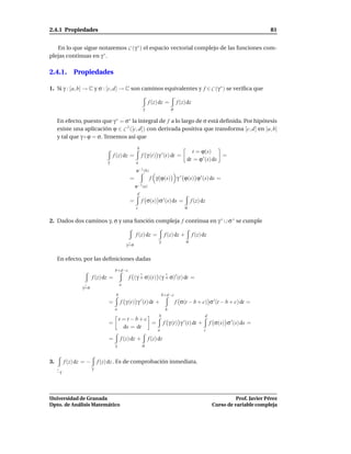 2.4.1 Propiedades                                                                                                                 81


   En lo que sigue notaremos C (γ ∗ ) el espacio vectorial complejo de las funciones com-
plejas continuas en γ ∗ .

2.4.1. Propiedades

1. Si γ : [a, b] → C y σ : [c, d] → C son caminos equivalentes y f ∈ C (γ ∗ ) se veriﬁca que

                                                              f (z) dz =          f (z) dz
                                                         γ                    σ

     En efecto, puesto que γ ∗ = σ∗ la integral de f a lo largo de σ está deﬁnida. Por hipótesis
     existe una aplicación ϕ ∈ C 1 ([c, d]) con derivada positiva que transforma [c, d] en [a, b]
     y tal que γ ◦ ϕ = σ. Tenemos así que
                                                     b
                                                                                         t = ϕ(s)
                                     f (z) dz =          f γ (t) γ ′ (t) dt =                          =
                                 γ                  a
                                                                                       dt = ϕ ′ (s) ds
                                                    ϕ−1 (b)
                                               =               f γ ϕ(s)           γ ′ ϕ(s) ϕ ′ (s) ds =
                                                    ϕ−1 (a)
                                                     d
                                               =         f σ(s) σ ′ (s) ds =               f (z) dz
                                                    c                                 σ


2. Dados dos caminos γ, σ y una función compleja f continua en γ ∗ ∪ σ ∗ se cumple

                                                    f (z) dz =           f (z) dz +          f (z) dz
                                                                    γ                  σ
                                              γ+σ


     En efecto, por las deﬁniciones dadas
                                      b+d−c
                         f (z) dz =            f (γ + σ)(t) (γ + σ)′ (t) dt =
                                          a
                  γ+σ
                                      b                                 b+d−c
                                 =        f γ (t) γ ′ (t) dt +                    f σ(t − b + c) σ ′ (t − b + c) dt =
                                      a                                   b
                                                                    b                               d
                                          s = t −b+c
                                 =                   =                   f γ (t) γ ′ (t) dt +           f σ(s) σ ′ (s) ds =
                                            ds = dt                a                               c

                                 =        f (z) dz +          f (z) dz
                                      γ                  σ


3.        f (z) dz = −       f (z) dz . Es de comprobación inmediata.
                         γ
     −γ




Universidad de Granada                                                                                             Prof. Javier Pérez
Dpto. de Análisis Matemático                                                                             Curso de variable compleja
 