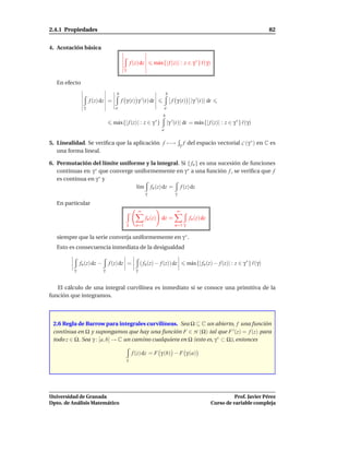 2.4.1 Propiedades                                                                                                                  82


4. Acotación básica

                                                f (z) dz       m´ x{| f (z)| : z ∈ γ ∗ } ℓ(γ)
                                                                a
                                        γ


   En efecto
                                   b                                    b
                    f (z) dz =         f γ (t) γ ′ (t) dt                     f γ (t) |γ ′ (t)| dt
                γ                  a                                    a
                                                                    b
                                  m´ x{| f (z)| : z ∈ γ ∗ }
                                   a                                        |γ ′ (t)| dt = m´ x{| f (z)| : z ∈ γ ∗ } ℓ(γ)
                                                                                            a
                                                                    a


5. Linealidad. Se veriﬁca que la aplicación f −→                                    γ   f del espacio vectorial C (γ ∗ ) en C es
   una forma lineal.

6. Permutación del límite uniforme y la integral. Si { fn } es una sucesión de funciones
   continuas en γ ∗ que converge uniformemente en γ ∗ a una función f , se veriﬁca que f
   es continua en γ ∗ y
                                  l´m fn (z) dz = f (z) dz
                                   ı
                                                           γ                    γ

   En particular
                                                       ∞                         ∞
                                                           fn (z)   dz =                  fn (z) dz
                                            γ      n=1                          n=1 γ

   siempre que la serie converja uniformemente en γ ∗ .
   Esto es consecuencia inmediata de la desigualdad

              fn (z) dz −       f (z) dz =             ( fn (z) − f (z)) dz              m´ x{| fn (z) − f (z)| : z ∈ γ ∗ } ℓ(γ)
                                                                                          a
          γ                 γ                      γ



   El cálculo de una integral curvilínea es inmediato si se conoce una primitiva de la
función que integramos.



 2.6 Regla de Barrow para integrales curvilíneas. Sea Ω ⊆ C un abierto, f una función
 continua en Ω y supongamos que hay una función F ∈ H (Ω) tal que F ′ (z) = f (z) para
 todo z ∈ Ω. Sea γ : [a, b] → C un camino cualquiera en Ω (esto es, γ ∗ ⊂ Ω), entonces

                                                 f (z) dz = F γ (b) − F γ (a)
                                            γ




Universidad de Granada                                                                                          Prof. Javier Pérez
Dpto. de Análisis Matemático                                                                          Curso de variable compleja
 