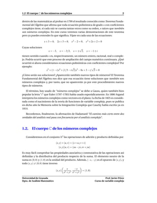 1.2 El cuerpo C de los números complejos                                                              2


dentro de las matemáticas al probar en 1799 el resultado conocido como Teorema Funda-
mental del Álgebra que aﬁrma que toda ecuación polinómica de grado n con coeﬁcientes
complejos tiene, si cada raíz se cuenta tantas veces como su orden, n raíces que también
son números complejos. En este curso veremos varias demostraciones de este teorema
pero ya puedes entender lo que signiﬁca. Fíjate en cada una de las ecuaciones:

                    x + 3 = 0,    2x + 3 = 0,    x 2 − 2 = 0,       x 2 + 2x + 2 = 0

Cuyas soluciones                                        √
                        x = −3,      x = −3/2,     x = ± 2,         x = −1 ± i
tienen sentido cuando x es, respectivamente, un número entero, racional, real o comple-
jo. Podría ocurrir que este proceso de ampliación del campo numérico continuara. ¿Qué
ocurrirá si ahora consideramos ecuaciones polinómicas con coeﬁcientes complejos? Por
ejemplo:                                       √                  √
                      x5 + (1 − i)x4 + (1/5 − i 2)x2 − 8x + 3 − i/ 3 = 0
¿Cómo serán sus soluciones? ¿Aparecerán también nuevos tipos de números? El Teorema
Fundamental del Álgebra nos dice que esa ecuación tiene soluciones que también son
números complejos y, por tanto, que no aparecerán ya por este procedimiento nuevos
tipos de números.

   El término, hoy usado de “números complejos” se debe a Gauss, quien también hizo
popular la letra “i” que Euler (1707-1783) había usado esporádicamente. En 1806 Argand
interpreta los números complejos como vectores en el plano. La fecha de 1825 es conside-
rada como el nacimiento de la teoría de funciones de variable compleja, pues se publica
en dicho año la Memoria sobre la Integración Compleja que Cauchy había escrito ya en
1814.

   Recordemos, ﬁnalmente, la aﬁrmación de Hadamard “El camino más corto entre dos
verdades del análisis real pasa con frecuencia por el análisis complejo”.



1.2.     El cuerpo C de los números complejos

   Consideremos en el conjunto R2 las operaciones de adición y producto deﬁnidas por

                                 (x, y) + (u, v) = (x + u, y + v)
                                    (x, y)(u, v) = (xu − yv, xv + yu)

Es muy fácil comprobar las propiedades asociativa y conmutativa de las operaciones así
deﬁnidas y la distributiva del producto respecto de la suma. El elemento neutro de la
suma es (0, 0) y (1, 0) es la unidad del producto. Además, (−x, −y) es el opuesto de (x, y), y
todo (x, y) = (0, 0) tiene inverso

                                             x      −y
                                 (x, y)          ,           = (1, 0)
                                          x2 + y2 x2 + y2

Universidad de Granada                                                                Prof. Javier Pérez
Dpto. de Análisis Matemático                                                Curso de variable compleja
 