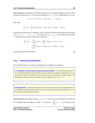 2.4.2 Existencia de primitivas                                                                                   83


Demostración. Supongamos en primer lugar que γ es un camino regular, es decir, γ tiene
derivada continua en [a, b]. En tal caso la función h(t) = (F ◦ γ)(t) es derivable en [a, b] con

                         h ′ (t)) = F ′ γ (t) γ ′ (t) = f γ (t) γ ′ (t)            (t ∈ [a, b])

Por lo que
                                  b
                     f (z) dz =       f γ (t) γ ′ (t) dt = h(b) − h(a) = F γ (b) − F γ (a)
                 γ                a

Supongamos ahora que γ es regular a trozos. Entonces existe una partición del intervalo
[a, b], a = t0 < t1 < · · · < tn−1 < tn = b de forma que γ k = γ |[tk−1 ,tk ] es una aplicación de clase
C 1 . Teniendo en cuenta lo antes visto resulta que
                                       n                      n
                     f (z) dz     =             f (z) dz =         F γ k (tk ) − F γ k (tk−1 )    =
                 γ                    k=1 γ k                k=1
                                       n
                                  =         F γ (tk ) − F γ (tk−1 )         = F γ (b) − F γ (a)
                                      k=1


como pretendíamos demostrar.




2.4.2. Existencia de primitivas

De la regla de Barrow se deduce inmediatamente el siguiente resultado.


 2.7 Condición necesaria para la existencia de primitivas. Si una función continua f
 en un abierto Ω admite una primitiva en Ω, entonces la integral curvilínea de f es la
 misma para todos los caminos en Ω que tienen los mismos puntos inicial y ﬁnal. En
 particular, para todo camino cerrado γ en Ω se veriﬁca que γ f (w) dw = 0.




 2.8 Proposición. La función suma de una serie de potencias no trivial tiene primitivas
 en el dominio de convergencia de la serie. En consecuencia, una función analítica en un
 abierto tiene localmente primitivas.



Demostración. Supongamos que                       n 0 cn (z − a)
                                                                 n    es una serie de potencias no trivial. Sea
                                                                                 ∞
Ω su dominio de convergencia y para z ∈ Ω sea ϕ(z) =                                  cn (z − a)n la función suma.
                                                                                n=0


Universidad de Granada                                                                            Prof. Javier Pérez
Dpto. de Análisis Matemático                                                            Curso de variable compleja
 