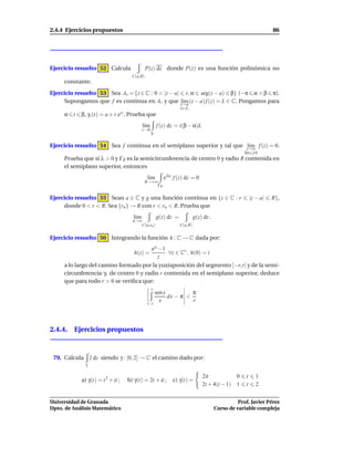 2.4.4 Ejercicios propuestos                                                                                       86




Ejercicio resuelto 52 Calcula                 P(z) dz donde P(z) es una función polinómica no
                                     C(a,R)
     constante.
Ejercicio resuelto 53 Sea Ar = {z ∈ C : 0 < |z − a| r, α arg(z − a) β} (−π α < β π).
     Supongamos que f es continua en Ar y que z→a (z − a) f (z) = L ∈ C. Pongamos para
                                                   l´m
                                                    ı
                                                                  z∈Ar
     α t    β, γr (t) = a + r eit . Prueba que
                                           l´m
                                            ı         f (z) dz = i(β − α)L
                                           r→0
                                                 γr


Ejercicio resuelto 54 Sea f continua en el semiplano superior y tal que z→∞ f (z) = 0.
                                                                        l´m
                                                                         ı
                                                                                                    Im z 0
     Prueba que si λ > 0 y ΓR es la semicircunferencia de centro 0 y radio R contenida en
     el semiplano superior, entonces
                                              l´m
                                               ı         eiλz f (z) dz = 0
                                              R→+∞
                                                  ΓR


Ejercicio resuelto 55 Sean a ∈ C y g una función continua en {z ∈ C : r                                 |z − a|   R},
     donde 0 < r < R. Sea {rn } → R con r < rn < R. Prueba que
                                     l´m
                                      ı               g(z) dz =            g(z) dz .
                                     n→∞
                                        C(a,rn )                  C(a,R)


Ejercicio resuelto 56 Integrando la función h : C → C dada por:
                                       eiz −1
                                      h(z) =  ∀z ∈ C∗ , h(0) = i
                                          z
     a lo largo del camino formado por la yuxtaposición del segmento [−r, r] y de la semi-
     circunferencia γr de centro 0 y radio r contenida en el semiplano superior, deduce
     que para todo r > 0 se veriﬁca que:
                                                 r
                                                  sen x          π
                                                        dx − π <
                                               −r
                                                    x            r




2.4.4. Ejercicios propuestos



 79. Calcula       z dz siendo γ : [0, 2] → C el camino dado por:
               γ

                                                                               2it           0      t      1
            a) γ(t) = t 2 + it ;   b) γ(t) = 2t + it ;       c) γ(t) =
                                                                               2i + 4(t − 1) 1      t      2


Universidad de Granada                                                                           Prof. Javier Pérez
Dpto. de Análisis Matemático                                                           Curso de variable compleja
 
