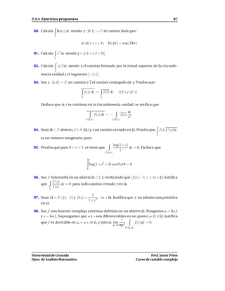 2.4.4 Ejercicios propuestos                                                                                           87


 80. Calcula       Re(z) dz siendo γ : [0, 1] → C el camino dado por:
               γ

                                     a) γ(t) = t + it ;       b) γ(t) = exp (2πit)

 81. Calcula       z 2 dz siendo γ = [i, 1 + i, 3 + 3i].
               γ


 82. Calcula       |z | z dz siendo γ el camino formado por la mitad superior de la circunfe-
               γ
     rencia unidad y el segmento [−1, 1].

 83. Sea γ : [a, b] → C un camino y γ el camino conjugado de γ. Prueba que:

                                         f (z) dz =        f (z) dz     (∀ f ∈ C (γ ∗ ))
                                     γ                 γ

     Deduce que si f es continua en la circunferencia unidad, se veriﬁca que

                                                                                   dz
                                                   f (z) dz = −            f (z)
                                                                                   z2
                                          C(0,1)                  C(0,1)


 84. Sean Ω ⊂ C abierto, f ∈ H (Ω) y γ un camino cerrado en Ω. Prueba que                                 f (z) f ′ (z) dz
                                                                                                      γ
     es un número imaginario puro.
                                                                     log(1 + z)
 85. Prueba que para 0 < r < 1, se tiene que                                    dz = 0. Deduce que
                                                                         z
                                                            C(0,r)

                                          2π
                                              log(1 + r2 + 2r cosϑ) dϑ = 0
                                          0


 86. Sea f holomorfa en un abierto Ω ⊂ C y veriﬁcando que | f (z)− 1| < 1 ∀z ∈ Ω. Justiﬁca
            f ′ (z)
     que            dz = 0 para todo camino cerrado γ en Ω.
             f (z)
          γ

                                                1
 87. Sean Ω = C  {i, −i} y f (z) =                  , ∀z ∈ Ω. Justiﬁca que f no admite una primitiva
                                              1 + z2
     en Ω.

 88. Sea f una función compleja continua deﬁnida en un abierto Ω. Pongamos u = Re f
     y v = Im f . Supongamos que u y v son diferenciables en un punto (a, b) ∈ Ω. Justiﬁca
                                                            1
     que f es derivable en z0 = a + i b si, y sólo si, l´m 2
                                                        ı     f (z) dz = 0.
                                                       ρ→0 πρ
                                                                              C(z0 ,ρ)




Universidad de Granada                                                                             Prof. Javier Pérez
Dpto. de Análisis Matemático                                                             Curso de variable compleja
 