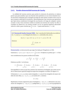 2.4.5 Versión elemental del teorema de Cauchy                                                                                       88


2.4.5. Versión elemental del teorema de Cauchy

    La utilidad del teorema anterior para probar la existencia de primitivas es dudosa
puesto que para justiﬁcar que una función tiene primitivas en un cierto dominio Ω se-
ría necesario comprobar que su integral a lo largo de todo camino cerrado en Ω es cero, lo
que no parece nada fácil en la práctica. Afortunadamente, hay teoremas que garantizan
que bajo ciertas condiciones la integral de una función a lo largo de cualquier camino
cerrado es nula. Estos teoremas reciben el nombre de teoremas de Cauchy. En ellos se
considera un abierto Ω y un camino cerrado γ en Ω. Se suponen hipótesis adicionales
sobre Ω o sobre γ para concluir que f (w) dw = 0 para toda función f ∈ H (Ω).
                                                    γ




 2.11 Teorema de Cauchy–Goursat (1904). Sea f una función holomorfa en un abierto
 Ω ⊆ C y sea ∆(a, b, c) un triángulo de vértices a, b, c contenido en Ω, esto es,

                      ∆(a, b, c) = {µ a + λ b + γ c : µ + λ + γ = 1 : µ, λ, γ                       0} ⊂ Ω

 Entonces
                                                                  f (z) dz = 0
                                                    [a,b,c,a]




Demostración. La demostración que sigue fue dada por Pringsheim en 1934.

Llamemos γ = [a, b, c, a], ∆ = ∆(a, b, c) e I =                        f (w) dw . El objetivo es probar que I = 0. Para
                                                                   γ
esto consideremos los puntos medios de los lados

                                                  b+c                  a+c               a+b
                                           a′ =             b′ =                 c′ =
                                                   2                    2                 2
Podemos escribir I en la forma

        I=       f (w) dw =           f (w) dw +                  f (w) dw +                  f (w) dw +                 f (w) dw
             γ                  ′ ′
                          [a, c , b , a]
                                                        ′    ′ ′
                                                    [c , b, a , c ]
                                                                                    ′     ′ ′
                                                                                 [a , c, b , a ]
                                                                                                              ′ ′ ′ ′
                                                                                                           [b , c , a , b ]

Esta igualdad es cierta ya que hay caminos (los interiores al triángulo) que están recorri-
dos en direcciones opuestas luego las respectivas integrales se anulan (ver ﬁgura 2.1).

Si llamamos J1 , J2 , J3 , J4 a estas cuatro integrales, I1 a una de las integrales de mayor mó-
dulo de entre ellas, y γ1 = [a1 , b1 , c1 , a1 ] al camino de I1 , tenemos

                                                            |I|        4 |I1 |

Repitiendo el mismo argumento para el triángulo ∆1 = ∆(a1 , b1 , c1 ) obtenemos una suce-
siones de triángulos ∆n = ∆(an , bn , cn ) y poligonales γn = [an , bn , cn , an ] con la propiedad de


Universidad de Granada                                                                                       Prof. Javier Pérez
Dpto. de Análisis Matemático                                                                       Curso de variable compleja
 