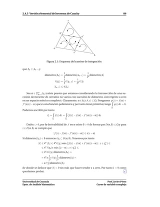 2.4.5 Versión elemental del teorema de Cauchy                                                                     89

                                                       c



                                         b′
                                                                       a′



                                 a
                                                               c′
                                                                                    b

                        Figura 2.1: Esquema del camino de integración

que ∆n ⊂ ∆n−1 y
                                     1                  1
                     diámetro(∆n ) = diámetro(∆n−1 ) = n diámetro(∆)
                                     2                  2
                                     1           1
                             ℓ(γn ) = ℓ(γn−1 ) = n ℓ(γ)
                                     2          2
                            |In−1 | 4 |In |

     Sea α ∈ ∞ ∆n (existe puesto que estamos considerando la intersección de una su-
               n=1
cesión decreciente de cerrados no vacíos con sucesión de diámetros convergente a cero
en un espacio métrico completo). Claramente, α ∈ ∆(a, b, c) ⊂ Ω. Pongamos p(z) = f (α) +
f ′ (α)(z− α) que es una función polinómica y por tanto tiene primitiva; luego p(z) dz = 0.
                                                                                                      γn
Podemos escribir por tanto
                         In =        f (z) dz =            f (z) − f (α) − f ′ (α)(z − α) dz
                                γn                γn


    Dado ε > 0, por la derivabilidad de f en α existe δ > 0 de forma que D(α, δ) ⊂ Ω y para
z ∈ D(α, δ) se cumple que
                                 | f (z) − f (α) − f ′ (α)(z − α)|           ε |z − α|
Si diámetro(∆n ) < δ entonces ∆n ⊂ D(α, δ). Tenemos por tanto
             |I|     4n |In |    4n ℓ(γn ) m´ x{| f (z) − f (α) + f ′ (α)(z − α)| : z ∈ γn }
                                            a                                            ∗

                     4n ℓ(γn ) ε m´ x{|z − α| : z ∈ γn }
                                  a                  ∗

                     4n ε ℓ(γn ) diámetro(∆n ) =
                           1        1
                   = 4n ε n ℓ(γ) n diámetro(∆) =
                          2        2
                   = ε ℓ(γ) diámetro(∆)
de donde se deduce que |I| = 0 sin más que hacer tender ε a cero. Por tanto I = 0 como
queríamos probar.


Universidad de Granada                                                                             Prof. Javier Pérez
Dpto. de Análisis Matemático                                                             Curso de variable compleja
 