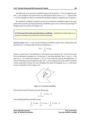 2.4.5 Versión elemental del teorema de Cauchy                                                                           90


    Un abierto Ω es un dominio estrellado respecto de un punto z 0 ∈ Ω si el segmento que
une z 0 con cualquier otro punto de Ω se queda dentro de Ω, esto es, [z 0 , z]∗ ⊂ Ω para todo
z ∈ Ω. Por ejemplo un disco es un dominio estrellado respecto cualquiera de sus puntos.

   Por supuesto, cualquier conjunto convexo es un dominio estrellado respecto de cual-
quiera de sus puntos, pero hay dominios estrellados que no son convexos (por ejemplo el
polígono que se muestra en la ﬁgura 2.2).



 2.12 Teorema de Cauchy para dominios estrellados. Toda función holomorfa en un
 dominio estrellado tiene primitivas en dicho dominio.



Demostración. Sea f ∈ H (Ω) con Ω un dominio estrellado respecto de z 0 . Buscamos una
primitiva de f y la forma más intuitiva de deﬁnirla es

                                           F(z) =                     f (w) dw
                                                           [z 0 ,z]

Vamos a probar que F así deﬁnida es ciertamente una primitiva de f en Ω. Puesto que
Ω es un dominio estrellado en z 0 la función F está bien deﬁnida. Sea a ∈ Ω y ρ > 0 tal
que D(a, ρ) ⊂ Ω. Tomemos un punto z ∈ D(a, ρ). Como todos los puntos del segmento [a, z]
están contenidos en Ω el segmento que une z 0 con cualquiera de estos puntos también
estará contenido en Ω por ser este estrellado. Por tanto el triángulo ∆(z 0 , a, z) está total-
mente contenido en Ω (ver ﬁgura 2.2).

                                                                       Ω

                                                                 z
                                                                       a

                                                         z0




                                    Figura 2.2: Dominio estrellado

Ahora el teorema de Cauchy–Goursat aﬁrma que

                                                               f (w) dw = 0
                                          [z 0 , z, a, z 0 ]

Esta integral podemos escribirla como

                                   f (w) dw +           f (w) dw +                    f (w) dw = 0
                        [z 0 ,z]                [z,a]                      [a,z 0 ]



Universidad de Granada                                                                                   Prof. Javier Pérez
Dpto. de Análisis Matemático                                                                   Curso de variable compleja
 