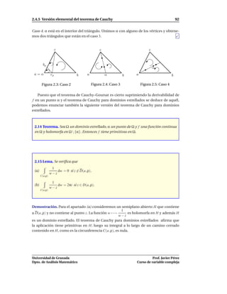 2.4.5 Versión elemental del teorema de Cauchy                                                    92


Caso 4. α está en el interior del triángulo. Unimos α con alguno de los vértices y obtene-
mos dos triángulos que están en el caso 3.


                     c                          c                            c



         bρ
                                                                                 α
 a=α            cρ               b     a            α           b   a                        b

        Figura 2.3: Caso 2                 Figura 2.4: Caso 3           Figura 2.5: Caso 4

    Puesto que el teorema de Cauchy–Goursat es cierto suprimiendo la derivabilidad de
f en un punto α y el teorema de Cauchy para dominios estrellados se deduce de aquél,
podemos enunciar también la siguiente versión del teorema de Cauchy para dominios
estrellados.



 2.14 Teorema. Sea Ω un dominio estrellado, α un punto de Ω y f una función continua
 en Ω y holomorfa en Ω  {α}. Entonces f tiene primitivas en Ω.




 2.15 Lema. Se veriﬁca que
                 1
 (a)                dw = 0 si z ∈ D(a, ρ).
                w−z
       C(a,ρ)

                 1
 (b)                dw = 2πi si z ∈ D(a, ρ).
                w−z
       C(a,ρ)




Demostración. Para el apartado (a) consideremos un semiplano abierto H que contiene
                                                       1
a D(a, ρ) y no contiene al punto z. La función w −→       es holomorfa en H y además H
                                                     w−z
es un dominio estrellado. El teorema de Cauchy para dominios estrellados aﬁrma que
la aplicación tiene primitivas en H; luego su integral a lo largo de un camino cerrado
contenido en H, como es la circunferencia C(a, ρ), es nula.




Universidad de Granada                                                        Prof. Javier Pérez
Dpto. de Análisis Matemático                                        Curso de variable compleja
 