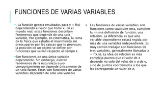 FUNCIONES DE VARIAS VARIABLES
. La función genera resultados para y = f(x)
dependiendo el valor que tome x. En el
mundo real, estas funciones describen
fenómenos que depende de una sola
variable, Por ejemplo, en cinemática, la rama
de la física que estudia el movimiento sin
preocuparse por las causas que lo provocan,
la posición de un objeto se define por
funciones que varían respecto al tiempo t.
Son funciones de una única variable
dependiente. Sin embargo, existen
fenómenos de la naturaleza cuyo
comportamiento no depende únicamente de
un solo factor. Estas son funciones de varias
variables dependen de solo una variable
 Las funciones de varias variables son
funciones como cualquier otra, cumplen
la misma definición de función; una
relación. La diferencia es que una
variable dependiente estará regida por
más de una variables independiente. Es
muy común trabajar con funciones de
tres variables, generalmente llamadas z
= f(x,y). La idea de relación es más
compleja puesto que el valor de z
depende no solo del valor de x o de y,
sino de puntos coordenados a los que
les corresponde un valor de z.
 
