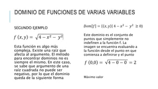 DOMINIO DE FUNCIONES DE VARIAS VARIABLES
SEGUNDO EJEMPLO
Esta función es algo más
compleja. Existe una raíz que
afecta al argumento. El método
para encontrar dominios no es
siempre el mismo. En este caso,
se sabe que argumento de una
raíz cuadrada no puede ser
negativo, por lo que el dominio
queda de la siguiente forma
Este dominio es el conjunto de
puntos que simplemente no
indefinen a la función f. La
imagen se encuentra evaluando a
la función desde el punto en que
comienza a definirse y el punto
donde se alcanza el valor
máximo de f, si es que lo hay:
Máximo valor
 