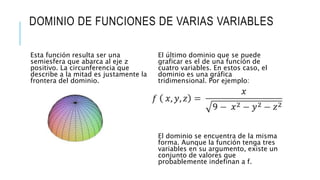 DOMINIO DE FUNCIONES DE VARIAS VARIABLES
Esta función resulta ser una
semiesfera que abarca al eje z
positivo. La circunferencia que
describe a la mitad es justamente la
frontera del dominio.
El último dominio que se puede
graficar es el de una función de
cuatro variables. En estos caso, el
dominio es una gráfica
tridimensional. Por ejemplo:
El dominio se encuentra de la misma
forma. Aunque la función tenga tres
variables en su argumento, existe un
conjunto de valores que
probablemente indefinan a f.
 