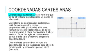 COORDENADAS CARTESIANAS
Coordenadas cartesianas es el nombre que
se da al sistema para localizar un punto en
el espacio.
Un sistema de coordenadas cartesianas
está formado por dos rectas
perpendiculares graduadas a las que
llamamos ejes de coordenadas. Se suele
nombrar como X el eje horizontal e Y al eje
vertical. Estos dos ejes se cortan en un
punto al que se le denomina origen de
coordenadas, O
Otro nombre que reciben los ejes de
coordenadas es el de abscisas para el eje X
(horizontal), y ordenadas para el eje Y
(vertical).
 