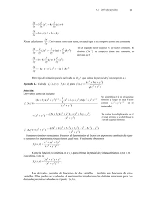 5.2 Derivadas parciales 11
0
)
(
4
)
(
3 2









x
x
y
x
x
x
f
y
x
y
x
x
f
4
6
1
4
6 






Ahora calculamos
y
f


. Derivamos como una suma, recuerde que x se comporta como una constante
)
5
(
)
4
(
)
3
( 3
2
y
y
xy
y
x
y
y
f











)
(
5
)
(
4
0 3
y
y
y
y
x
y
f









2
2
15
4
3
5
1
4 y
x
y
x
y
f










Otro tipo de notación para la derivada es f
Dx que indica la parcial de f con respecto a x.
Ejemplo 2.- Calcule )
,
( y
x
fx y )
,
( y
x
f y para
)
(
)
3
(
)
,
(
2
2
2
2
y
x
y
xy
x
y
x
f




Solución:
Derivamos como un cociente

)
,
( y
x
fx
)
(
)
(
2
)
3
(
2
1
)
)(
3
2
(
2
2
2
/
1
2
2
2
2
2
/
1
2
2
y
x
y
x
x
y
xy
x
y
x
y
x






 
)
(
)
3
(
)
)(
3
2
(
)
( 2
2
2
2
2
2
2
/
1
2
2
y
x
y
xy
x
x
y
x
y
x
y
x







 
)
,
( y
x
fx
)
(
3
)
3
3
2
2
(
)
( 2
2
2
2
3
3
2
2
3
2
/
1
2
2
y
x
x
y
y
x
x
y
y
x
xy
x
y
x








 
Sumamos términos semejantes. Pasamos al denominador el factor con exponente cambiado de signo
y sumamos los exponentes porque tienen igual base. Finalmente obtenemos
)
,
( y
x
fx 2
/
3
2
2
3
2
3
)
(
3
y
x
y
xy
x




Como la función es simétrica en x y y, para obtener la parcial de y intercambiamos x por y en
esta última. Esto es
)
,
( y
x
f y 2
/
3
2
2
3
2
3
)
(
3
y
x
y
y
x
x



 .
Las derivadas parciales de funciones de dos variables también son funciones de estas
variables. Ellas pueden ser evaluadas. A continuación introducimos las distintas notaciones para las
derivadas parciales evaluadas en el punto )
,
( b
a .
En el segundo factor sacamos 4x de factor constante. El
término )
3
( 2
x se comporta como una constante, su
derivada es 0
Se simplifica el 2 en el segundo
término y luego se saca Factor
común 2
/
1
2
2
)
( 
 y
x en el
numerador.
Se realiza la multiplicación en el
primer término y se distribuye la
x en el segundo término.
 