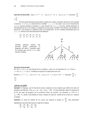 Capítulo 5: Funciones de varias variables
26
Ejercicio de desarrollo.- Sean x
e
z y
x

 2
, uv
u
v
u
x 
 2
)
,
( y v
uv
v
u
y 

)
,
( . Encontrar
u
z


y
v
z


.
El lector puede fácilmente generalizar la regla de la cadena a distintas situaciones. Por ejemplo
si tenemos )
,
,
( z
y
x
f
w  , función de tres variables x , y y z los cuales son a su vez funciones de
r,s,t y u entonces podemos considerar w como función de r,s,t y u. Así tiene sentido plantearse la
derivada parcial de w con respecto a cualquiera de estas cuatro variables. Para obtener, por ejemplo, la
parcial de z con respecto a u debemos tener en consideración las tres variables intermedias que son
y
x, y z entonces esta derivada parcial está dada por
u
z
z
w
u
y
y
w
u
x
x
w
u
w




















Ejercicio de desarrollo.-
a) Sea )
,
,
( z
y
x
f
w  una función de tres variables y estas a su vez funciones de u y v. Esto es
)
,
( v
u
x
x  y )
,
( v
u
y
y  . Establezca la regla de la cadena para este caso.
b) Sean x
e
w yz
x

 
, uv
u
v
u
x 
 2
)
,
( , v
uv
v
u
y 

)
,
( y v
u
v
u
z 
 2
2
)
,
( . Encontrar
u
w


y
v
w


.
APLICACIÓN
Ejemplo 3.- Suponga que la función de costos conjuntos de una empresa que elabora dos tipos de
paraguas está dada por 700
4
2
)
,
( 2
1
2
2
2
1
2
1 


 q
q
q
q
q
q
C . Se tiene planeado reducir la producción
de los dos tipos de paraguas en los próximos meses de acuerdo a las fórmulas t
q 3
150
1 
 y
t
q 2
100
2 
 , donde t está medido en meses. Exprese la razón de cambio de los costos con respecto
al tiempo.
Solución: La razón de cambio de los costos con respecto al tiempo es
dt
dC
. Para determinar
rápidamente esta derivada usamos la regla de la cadena
dt
dq
q
C
dt
dq
q
C
dt
dC 2
2
1
1








También podemos obtener está
derivada parcial planteando el
diagrama del árbol y sumando todos
los caminos que van de w a u, como
muestra el dibujo.
 