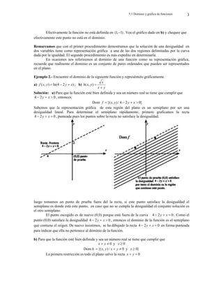 5.1 Dominio y gráfica de funciones 3
Efectivamente la función no está definida en )
1
,
1
(  . Vea el gráfico dado en b) y chequee que
efectivamente este punto no está en el dominio.
Remarcamos que con el primer procedimiento demostramos que la solución de una desigualdad en
dos variables tiene como representación gráfica a una de las dos regiones delimitadas por la curva
dada por la igualdad. El segundo procedimiento es más expedito en determinarla.
En ocasiones nos referiremos al dominio de una función como su representación gráfica,
recuerde que realmente el dominio es un conjunto de pares ordenados que pueden ser representados
en el plano.
Ejemplo 2.- Encuentre el dominio de la siguiente función y represéntelo gráficamente.
a) )
2
4
ln(
)
,
( x
y
y
x
f 

 ; b)
y
x
x
y
x
h


)
,
(
Solución: a) Para que la función esté bien definida y sea un número real se tiene que cumplir que
0
2
4 

 x
y , entonces:
Dom }
0
2
4
/
)
,
{( 


 x
y
y
x
f
Sabemos que la representación gráfica de esta región del plano es un semiplano por ser una
desigualdad lineal. Para determinar el semiplano rápidamente, primero graficamos la recta
0
2
4 

 x
y , punteada pues los puntos sobre la recta no satisface la desigualdad.
luego tomamos un punto de prueba fuera del la recta, si este punto satisface la desigualdad el
semiplano es donde está este punto, en caso que no se cumpla la desigualdad el conjunto solución es
el otro semiplano.
El punto escogido es de nuevo (0,0) porque está fuera de la curva 0
2
4 

 x
y . Como el
punto (0,0) satisface la desigualdad 0
2
4 

 x
y , entonces el dominio de la función es el semiplano
que contiene el origen. De nuevo insistimos, se ha dibujado la recta 0
2
4 

 x
y en forma punteada
para indicar que ella no pertenece al dominio de la función.
b) Para que la función esté bien definida y sea un número real se tiene que cumplir que
0

 y
x y 0

x
Dom h 0
/
)
,
{( 

 y
x
y
x y }
0

x
La primera restricción es todo el plano salvo la recta 0

 y
x
 